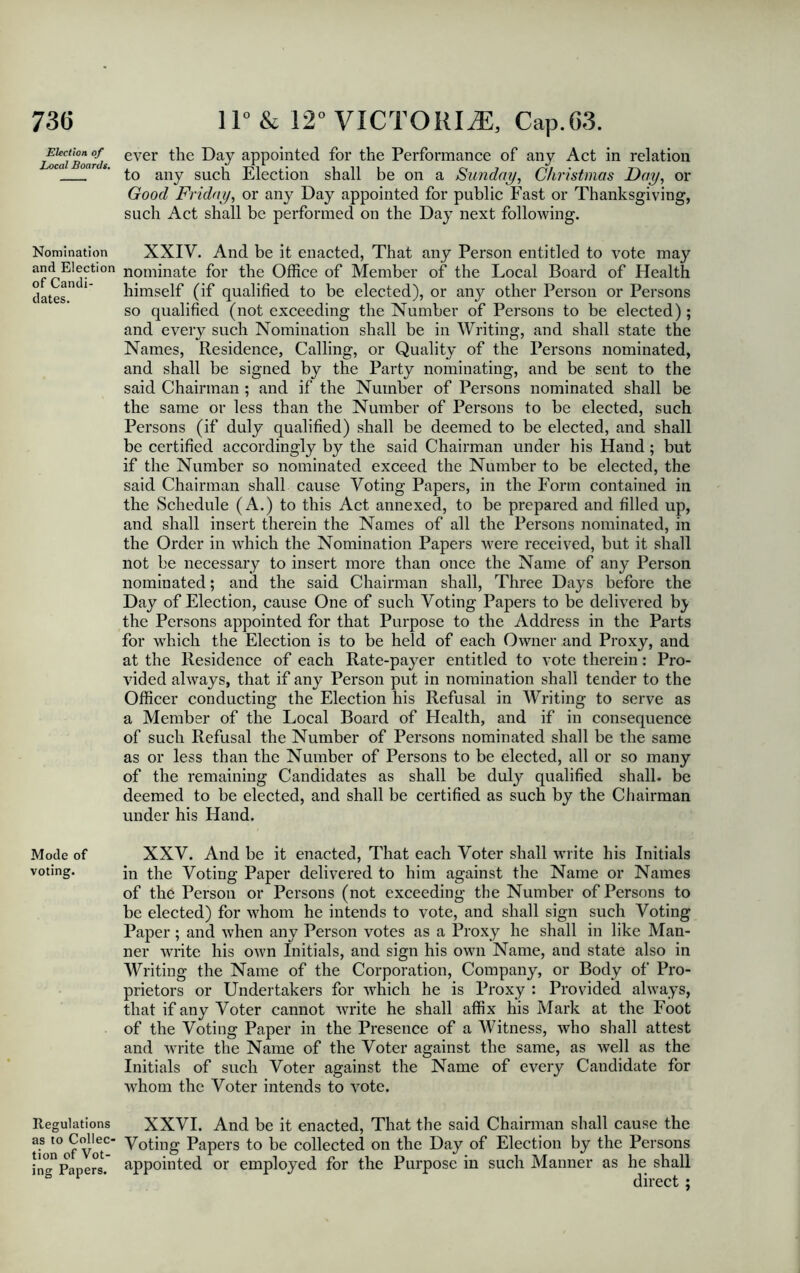 73G Election of Local Boards. Nomination and Election of Candi- dates. Mode of voting. Regulations as to Collec- tion of Vot- ing Papers. 11° & 12° VICTORIA, Cap.G3. ever the Day appointed for the Performance of any Act in relation to any such Election shall be on a Sunday, Christmas Day, or Good Friday, or any Day appointed for public Fast or Thanksgiving, such Act shall be performed on the Day next following. XXIV. And be it enacted, That any Person entitled to vote may nominate for the Office of Member of the Local Board of Health himself (if qualified to be elected), or any other Person or Persons so qualified (not exceeding the Number of Persons to be elected); and every such Nomination shall be in Writing, and shall state the Names, Residence, Calling, or Quality of the Persons nominated, and shall be signed by the Party nominating, and be sent to the said Chairman ; and if the Number of Persons nominated shall be the same or less than the Number of Persons to be elected, such Persons (if duly qualified) shall be deemed to be elected, and shall be certified accordingly by the said Chairman under his Hand; but if the Number so nominated exceed the Number to be elected, the said Chairman shall cause Voting Papers, in the Form contained in the Schedule (A.) to this Act annexed, to be prepared and filled up, and shall insert therein the Names of all the Persons nominated, in the Order in which the Nomination Papers were received, but it shall not be necessary to insert more than once the Name of any Person nominated; and the said Chairman shall, Three Days before the Day of Election, cause One of such Voting Papers to be delivered b^ the Persons appointed for that Purpose to the Address in the Parts for which the Election is to be held of each Owner and Proxy, and at the Residence of each Rate-payer entitled to vote therein: Pro- vided always, that if any Person put in nomination shall tender to the Officer conducting the Election his Refusal in Writing to serve as a Member of the Local Board of Health, and if in consequence of such Refusal the Number of Persons nominated shall be the same as or less than the Number of Persons to be elected, all or so many of the remaining Candidates as shall be duly qualified shall, be deemed to be elected, and shall be certified as such by the Chairman under his Hand. XXV. And be it enacted, That each Voter shall write his Initials in the Voting Paper delivered to him against the Name or Names of the Person or Persons (not exceeding the Number of Persons to be elected) for whom he intends to vote, and shall sign such Voting Paper; and when any Person votes as a Proxy he shall in like Man- ner write his own Initials, and sign his own Name, and state also in Writing the Name of the Corporation, Company, or Body of Pro- prietors or Undertakers for which he is Proxy : Provided always, that if any Voter cannot write he shall affix his Mark at the Foot of the Voting Paper in the Presence of a Witness, who shall attest and write the Name of the Voter against the same, as well as the Initials of such Voter against the Name of every Candidate for whom the Voter intends to vote. XXVI. And be it enacted, That the said Chairman shall cause the Voting Papers to be collected on the Day of Election by the Persons appointed or employed for the Purpose in such Manner as he shall direct ;