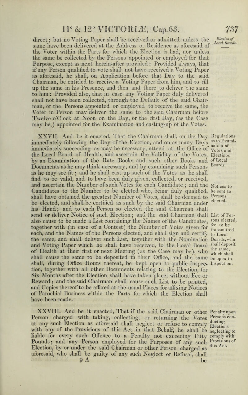 direct; but no Voting Paper shall be received or admitted unless the same have been delivered at the Address or Residence as aforesaid of the Voter within the Parts for which the Election is had, nor unless the same be collected by the Persons appointed or employed for that Purpose, except as next herein-after provided : Provided always, that if any Person qualified to vote shall not have received a Voting Paper as aforesaid, he shall, ou Application before that Day to the said Chairman, be entitled to receive a Voting Paper from him, and to fill up the same in his Presence, and then and there to deliver the same to him: Provided also, that in case any Voting Paper duly delivered shall not have been collected, through the Default of the said Chair- man, or the Persons appointed or employed to receive the same, the Voter in Person may deliver the same to the said Chairman before Twelve o’Clock at Noon on the Day, or the first Day, (as the Case may be,) appointed for the Examination and casting-up of the Votes. XXVII. And be it enacted, That the Chairman shall, on the Day Regulations immediately following the Day of the Election, and on as many Days nationof”” immediately succeeding as may be necessary, attend at the Office of yotes an(j the Local Board of Health, and ascertain the Validity of the Votes, Electinos by an Examination of the Rate Books and such other Books and of Local Documents as he may think necessary, and by examining such Persons Bcarcls- as he may see fit; and he shall cast up such of the Votes as he shall find to be valid, and to have been duly given, collected, or received, and ascertain the Number of such Votes for each Candidate ; and the Notices to Candidates to the Number to be elected who, being duly qualified, be sent to shall have obtained the greatest Number of Votes, shall be deemed to Persons be elected, and shall be certified as such by the said Chairman under elected his Hand; and to each Person so elected the said Chairman shall send or deliver Notice of such Election ; and the said Chairman shall List of Per- also cause to be made a List containing the Names of the Candidates, sons e!ected> together with (in case of a Contest) the Number of Votes given for transmitted each, and the Names of the Persons elected, and shall sign and certify to Local the same, and shall deliver such List, together with the Nomination Boards, who and Voting Paper which he shall have received, to the Local Board shall deposit of Health at their first or next Meeting (as the Case may be), who Ivifich^ltall shall cause the same to be deposited in their Office, and the same be open to shall, during Office Hours thereat, be kept open to public Inspec- Inspection, tion, together with all other Documents relating to the Election, for Six Months after the Election shall have taken place, without Fee or Reward ; and the said Chairman shall cause such List to be printed, and Copies thereof to be affixed at the usual Places for affixing Notices of Parochial Business within the Parts for which the Election shall have been made. XXVIII. And be it enacted, That if the said Chairman or other Penaltyupon Person charged with taking, collecting, or returning the Votes Pers°nscon- at any such Election as aforesaid shall neglect or refuse to comply Elections with any of the Provisions of this Act in that Behalf, he shall be neglecting to liable for every such Offence to a Penalty not exceeding Fifty comply with Pounds; and any Person employed for the Purposes of any such Provisionsof Election, by or under the said Chairman or other Person charged as thls AcU aforesaid, who shall be guilty of any such Neglect or Refusal, shall 9 A be