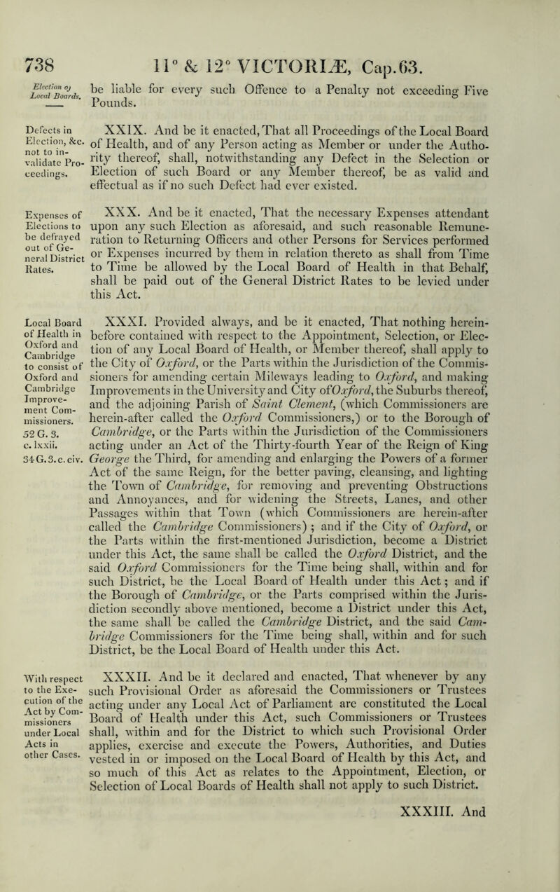 Elect toil oj Local Boards, Defects in Election, &c. not to in- validate Pro- ceedings. Expenses of Elections to be defrayed out of Ge- neral District Rates. Local Board of Health in Oxford and Cambridge to consist of Oxford and Cambridge Improve- ment Com- missioners. 52 G. 3. c. Ixxii. 34 G. 3. c. civ. With respect to the Exe- cution of the Act by Com- missioners under Local Acts in other Cases. 11° & 12° VICTORIA!, Cap.63. be liable for every such Offence to a Penally not exceeding Five Pounds. XXIX. And be it enacted, That all Proceedings of the Local Board of Health, and of any Person acting as Member or under the Autho- rity thereof, shall, notwithstanding any Defect in the Selection or Election of such Board or any Member thereof, be as valid and effectual as if no such Defect had ever existed. XXX. And be it enacted, That the necessary Expenses attendant upon any such Election as aforesaid, and such reasonable Remune- ration to Returning Officers and other Persons for Services performed or Expenses incurred by them in relation thereto as shall from Time to Time be allowed by the Local Board of Health in that Behalf, shall be paid out of the General District Rates to be levied under this Act. XXXI. Provided always, and be it enacted, That nothing herein- before contained with respect to the Appointment, Selection, or Elec- tion of any Local Board of Health, or Member thereof, shall apply to the City of Oxford, or the Parts within the Jurisdiction of the Commis- sioners for amending certain Mileways leading to Oxford’, and making Improvements in the University and City ofOxford, the Suburbs thereof, and the adjoining Parish of Saint Clement, (which Commissioners are herein-after called the Oxford Commissioners,) or to the Borough of Cambridge, or the Parts within the Jurisdiction of the Commissioners acting under an Act of the Thirty-fourth Year of the Reign of King George the Third, for amending and enlarging the Powers of a former Act of the same Reign, for the better paving, cleansing, and lighting the Town of Cambridge, for removing and preventing Obstructions and Annoyances, and for widening the Streets, Lanes, and other Passages within that Town (which Commissioners are herein-after called the Cambridge Commissioners) ; and if the City of Oxford, or the Parts within the first-mentioned Jurisdiction, become a District under this Act, the same shall be called the Oxford District, and the said Oxford Commissioners for the Time being shall, within and for such District, be the Local Board of Health under this Act; and if the Borough of Cambridge, or the Parts comprised within the Juris- diction secondly above mentioned, become a District under this Act, the same shall be called the Cambridge District, and the said Cam- bridge Commissioners for the Time being shall, within and for such District, be the Local Board of Health under this Act. XXXII. And be it declared and enacted, That whenever by any such Provisional Order as aforesaid the Commissioners or Trustees acting under any Local Act of Parliament are constituted the Local Board of Health under this Act, such Commissioners or Trustees shall, within and for the District to which such Provisional Order applies, exercise and execute the Powers, Authorities, and Duties vested in or imposed on the Local Board of Health by this Act, and so much of this Act as relates to the Appointment, Election, or Selection of Local Boards of Health shall not apply to such District.
