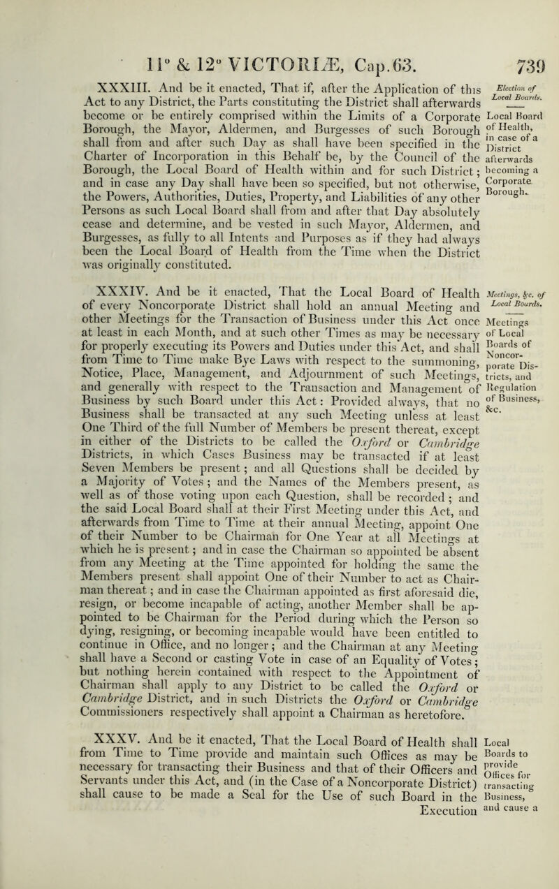 XXXIII. And be it enacted, That if, after the Application of this Election of Act to any District, the Parts constituting the District shall afterwards L°cal Bc(mU' become or be entirely comprised within the Limits of a Corporate Local Board Borough, the Mayor, Aldermen, and Burgesses of such Borough ?fHealtIl> shall from and after such Day as shall have been specified in the District^ * Charter of Incorporation in this Behalf be, by the Council of the afterwards Borough, the Local Board of Health within and for such District; becoming a and in case any Day shall have been so specified, but not otherwise, Corporate, the Powers, Authorities, Duties, Property, and Liabilities of any other >010U§1* Persons as such Local Board shall from and after that Day absolutely cease and determine, and be vested in such Mayor, Aldermen, and Burgesses, as fully to all Intents and Purposes as if they had always been the Local Board of Health from the Time when the District was originally constituted. XXXIV. And be it enacted, That the Local Board of Health Meetings, fyc. of of every Noncorporate District shall hold an annual Meeting and Local Bourds- other Meetings for the Transaction of Business under this Act once Meeting at least in each Month, and at such other Times as may be necessary of Local for properly executing its Powers and Duties under this Act, and shall Boar<ls of from Time to Time make Bye Laws with respect to the summoning, po^te'Dis- Notice, Place, Management, and Adjournment of such Meetings, tricts, and and generally with respect to the Transaction and Management of Regulation Business by such Board under this Act: Provided always, that no °f Business> Business shall be transacted at any such Meeting unless at least &C' One Third of the full Number of Members be present thereat, except in either of the Districts to be called the Oxford or Cambridge Districts, in which Cases Business may be transacted if at least Seven Members be present; and all Questions shall be decided by a Majority of Votes ; and the Names of the Members present, as well as of those voting upon each Question, shall be recorded ; and the said Local Board shall at their First Meeting under this Act, and afterwards from Time to Time at their annual Meeting, appoint One of their Number to be Chairman for One Year at all Meetings at which he is present; and in case the Chairman so appointed be absent from any Meeting at the Time appointed for holding the same the Members present _ shall appoint One of their Number to act as Chair- man thereat; and in case the Chairman appointed as first aforesaid die, resign, or become incapable of acting, another Member shall be ap- pointed to be Chairman for the Period during which the Person so dying, resigning, or becoming incapable would have been entitled to continue in Office, and no longer; and the Chairman at any Meeting shall have a Second or casting Vote in case of an Equality of Votes; but nothing herein contained with respect to the Appointment of Chairman shall apply to any District to be called the Oxford or Cambridge District, and in such Districts the Oxford or Cambridge Commissioners respectively shall appoint a Chairman as heretofore.^ XXXV. And be it enacted, That the Local Board of Health shall Local from Time to Time provide and maintain such Offices as may be Boartls t0 necessary for transacting their Business and that of their Officers and LT'idef Servants under this Act, and (in the Case of a Noncorporate District) transacting shall cause to be made a Seal for the Use of such Board in the Business, Execution an(* cause a