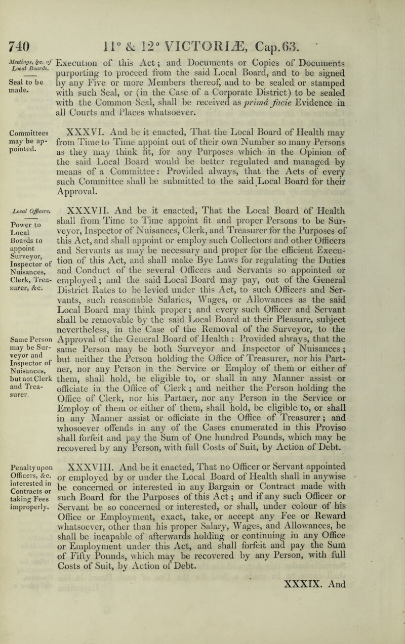Meetings^ &?c.^of EXeCUtion of this Act; and Documents or Copies of Documents oca °f purporting to proceed from tlie said Local Board, and to be signed Seal to be by any Five or more Members thereof, and to be sealed or stamped made. with such Seal, or (in the Case of a Corporate District) to be sealed with the Common Seal, shall be received as prima facie Evidence in all Courts and Places whatsoever. Committees XXXVI. And be it enacted, That the Local Board of Health may may be ap- from Time to Time appoint out of their own Number so many Persons pointed. ag they may think tit, for any Purposes which in the Opinion of the said Local Board would be better regulated and managed by means of a Committee: Provided always, that the Acts of every such Committee shall be submitted to the said Local Board for their Approval. Local Officers. Power to Local Boards to appoint Surveyor, Inspector of Nuisances, Clerk, Trea- surer, &c. Same Person may be Sur- veyor and Inspector of Nuisances, but not Clerk and Trea- surer. XXXVII. And be it enacted, That the Local Board of Health shall from Time to Time appoint fit and proper Persons to be Suiv veyor, Inspector of Nuisances, Clerk, and Treasurer for the Purposes of this Act, and shall appoint or employ such Collectors and other Officers and Servants as may be necessary and proper for the efficient Execu- tion of this Act, and shall make Bye Laws for regulating the Duties and Conduct of the several Officers and Servants so appointed or employed; and the said Local Board may pay, out of the General District Rates to be levied under this Act, to such Officers and Ser- vants, such reasonable Salaries, Wages, or Allowances as the said Local Board may think proper; and every such Officer and Servant shall be removable by the said Local Board at their Pleasure, subject nevertheless, in the Case of the Removal of the Surveyor, to the Approval of the General Board of Health : Provided always, that the same Person may be both Surveyor and Inspector of Nuisances; but neither the Person holding the Office of Treasurer, nor his Part- ner, nor any Person in the Service or Employ of them or either of them, shall hold, be eligible to, or shall in any Manner assist or officiate in the Office of Clerk; and neither the Person holding the Office of Clerk, nor his Partner, nor any Person in the Service or Employ of them or either of them, shall hold, be eligible to, or shall in any Manner assist or officiate in the Office of Treasurer; and whosoever offends in any of the Cases enumerated in this Proviso shall forfeit and pay the Sum of One hundred Pounds, which may be recovered by any Person, with full Costs of Suit, by Action of Debt. Penalty upon XXXVIII. And be it enacted, That no Officer or Servant appointed Officers, &C. or employed by or under the Local Board of Health shall in anywise Contracts or concerned or interested in any Bargain or Contract made with taking Fees such Board for the Purposes of this Act; and if any such Officer or improperly. Servant be so concerned or interested, or shall, under colour of his Office or Emplojunent, exact, take, or accept any Fee or Reward whatsoever, other than his proper Salary, Wages, and Allowances, he shall be incapable of afterwards holding or continuing in any Office or Employment under this Act, and shall forfeit and pay the Sum of Fifty Pounds, which may be recovered by any Person, with full Costs of Suit, by Action of Debt.