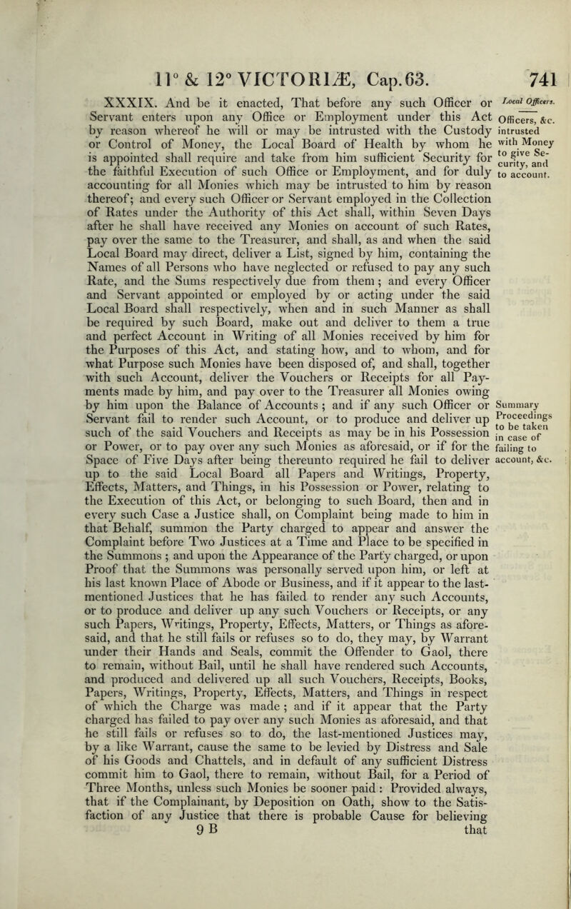 XXXIX. And be it enacted, That before any such Officer or Servant enters upon any Office or Employment under this Act by reason whereof he will or may be intrusted with the Custody or Control of Money, the Local Board of Health by whom he is appointed shall require and take from him sufficient Security for the faithful Execution of such Office or Employment, and for duly accounting for all Monies which may be intrusted to him by reason thereof; and every such Officer or Servant employed in the Collection of Rates under the Authority of this Act shall, within Seven Days after he shall have received any Monies on account of such Rates, pay over the same to the Treasurer, and shall, as and when the said Local Board may direct, deliver a List, signed by him, containing the Names of all Persons who have neglected or refused to pay any such Rate, and the Sums respectively due from them; and every Officer and Servant appointed or employed by or acting under the said Local Board shall respectively, when and in such Manner as shall be required by such Board, make out and deliver to them a true and perfect Account in Writing of all Monies received by him for the Purposes of this Act, and stating how, and to whom, and for what Purpose such Monies have been disposed of, and shall, together with such Account, deliver the Vouchers or Receipts for all Pay- ments made by him, and pay over to the Treasurer all Monies owing by him upon the Balance of Accounts ; and if any such Officer or Servant fail to render such Account, or to produce and deliver up such of the said Vouchers and Receipts as may be in his Possession or Power, or to pay over any such Monies as aforesaid, or if for the Space of Five Days after being thereunto required he fail to deliver up to the said Local Board all Papers and Writings, Property, Effects, Matters, and Things, in his Possession or PoAver, relating to the Execution of this Act, or belonging to such Board, then and in every such Case a Justice shall, on Complaint being made to him in that Behalf, summon the Party charged to appear and answer the Complaint before Two Justices at a Time and Place to be specified in the Summons ; and upon the Appearance of the Party charged, or upon Proof that the Summons was personally served upon him, or left at his last knoAvn Place of Abode or Business, and if it appear to the last- mentioned Justices that he has failed to render any such Accounts, or to produce and deliver up any such Vouchers or Receipts, or any such Papers, Waitings, Property, Effects, Matters, or Things as afore- said, and that he still fails or refuses so to do, they may, by Warrant under their Hands and Seals, commit the Offender to Gaol, there to remain, without Bail, until he shall have rendered such Accounts, and produced and delivered up all such Vouchers, Receipts, Books, Papers, Writings, Property, Effects, Matters, and Things in respect of which the Charge was made ; and if it appear that the Party charged has failed to pay over any such Monies as aforesaid, and that he still fails or refuses so to do, the last-mentioned Justices may, by a like Warrant, cause the same to be levied by Distress and Sale of his Goods and Chattels, and in default of any sufficient Distress commit him to Gaol, there to remain, without Bail, for a Period of Three Months, unless such Monies be sooner paid: Provided always, that if the Complainant, by Deposition on Oath, shoAv to the Satis- faction of any Justice that there is probable Cause for believing; 9 B that Local Officers. Officers, &c. intrusted with Money to give Se- curity, and to account. Summary Proceedings to be taken in case of failing to account, &c.