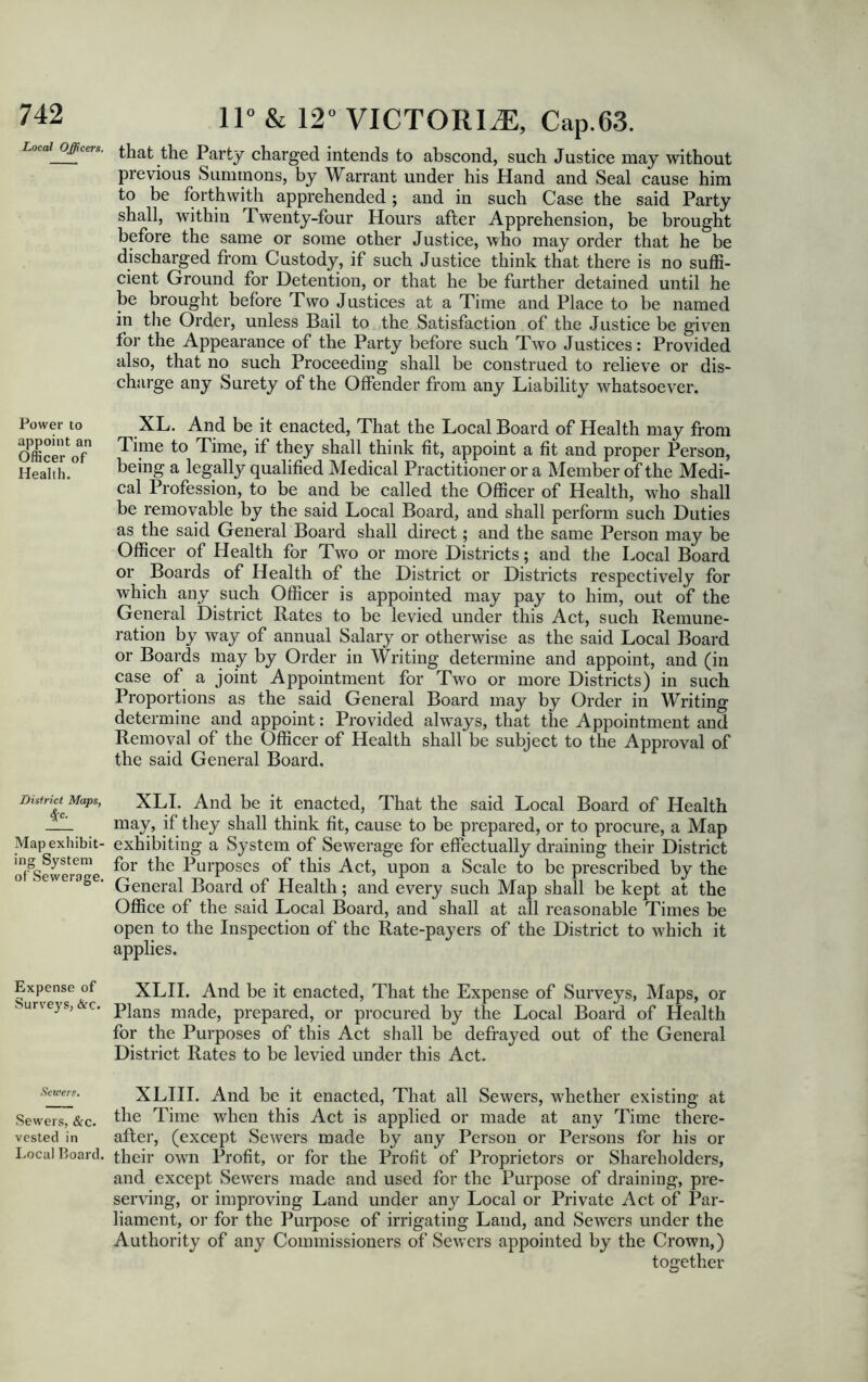 Local Officers. Power to appoint an Officer of Health. District Maps, Map exhibit- ing System of Sewerage. Expense of Surveys, &c. Sewers. Sewers, &c. vested in Local Board. 11° & 12° VICTORIA, Cap.63. that the Party charged intends to abscond, such Justice may without previous Summons, by Warrant under his Hand and Seal cause him to be forthwith apprehended; and in such Case the said Party shall, within Twenty-four Hours after Apprehension, be brought before the same or some other Justice, who may order that he be discharged from Custody, if such Justice think that there is no suffi- cient Ground for Detention, or that he be further detained until he be brought before Two Justices at a Time and Place to be named in the Order, unless Bail to the Satisfaction of the Justice be given for the Appearance of the Party before such Two Justices: Provided also, that no such Proceeding shall be construed to relieve or dis- charge any Surety of the Offender from any Liability whatsoever. XL. And be it enacted, That the Local Board of Health may from Time to Time, if they shall think fit, appoint a fit and proper Person, being a legally qualified Medical Practitioner or a Member of the Medi- cal Profession, to be and be called the Officer of Health, who shall be removable by the said Local Board, and shall perform such Duties as the said General Board shall direct; and the same Person may be Officer of Health for Two or more Districts; and the Local Board or Boards of Health of the District or Districts respectively for which any such Officer is appointed may pay to him, out of the General District Rates to be levied under this Act, such Remune- ration by way of annual Salary or otherwise as the said Local Board or Boards may by Order in Writing determine and appoint, and (in case of a joint Appointment for Two or more Districts) in such Proportions as the said General Board may by Order in Writing determine and appoint: Provided always, that the Appointment and Removal of the Officer of Health shall be subject to the Approval of the said General Board. XLI. And be it enacted, That the said Local Board of Health may, if' they shall think fit, cause to be prepared, or to procure, a Map exhibiting a System of Sewerage for effectually draining their District for the Purposes of this Act, upon a Scale to be prescribed by the General Board of Health; and every such Map shall be kept at the Office of the said Local Board, and shall at all reasonable Times be open to the Inspection of the Rate-payers of the District to which it applies. XLII. And be it enacted, That the Expense of Surveys, Maps, or Plans made, prepared, or procured by the Local Board of Health for the Purposes of this Act shall be defrayed out of the General District Rates to be levied under this Act. XLIII. And be it enacted, That all Sewers, whether existing at the Time when this Act is applied or made at any Time there- after, (except Sewers made by any Person or Persons for his or their own Profit, or for the Profit of Proprietors or Shareholders, and except Sewers made and used for the Purpose of draining, pre- serving, or improving Land under any Local or Private Act of Par- liament, or for the Purpose of irrigating Land, and Sewers under the Authority of any Commissioners of Sewers appointed by the Crown,) together