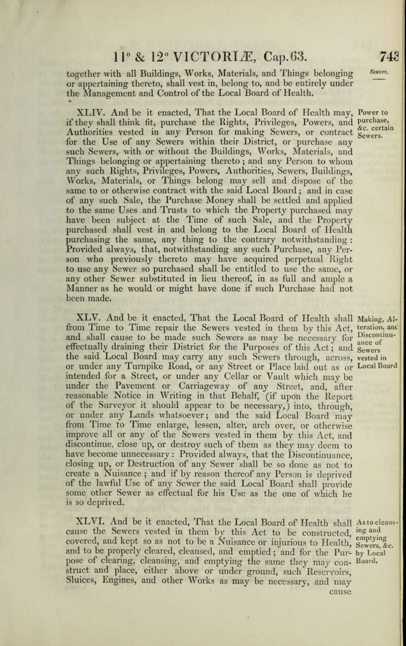 together with all Buildings, Works, Materials, and Things belonging or appertaining thereto, shall vest in, belong to, and be entirely under the Management and Control of the Local Board of Health. • XLIY. And be it enacted, That the Local Board of Health may, if they shall think fit, purchase the Rights, Privileges, Powers, and Authorities vested in any Person for making Sewers, or contract for the Use of any Sewers within their District, or purchase any such Sewers, with or without the Buildings, Works, Materials, and Things belonging or appertaining thereto ; and any Person to whom any such Rights, Privileges, Powers, Authorities, Sewers, Buildings, Works, Materials, or Things belong may sell and dispose of the same to or otherwise contract with the said Local Board; and in case of any such Sale, the Purchase Money shall be settled and applied to the same Uses and Trusts to which the Property purchased may have been subject at the Time of such Sale, and the Property purchased shall vest in and belong to the Local Board of Health purchasing the same, any thing to the contrary notwithstanding : Provided always, that, notwithstanding any such Purchase, any Per- son who previously thereto may have acquired perpetual Right to use any Sewer so purchased shall be entitled to use the same, or any other Sewer substituted in lieu thereof, in as full and ample a Manner as he would or might have done if such Purchase had not been made. XLV. And be it enacted, That the Local Board of Health shall from Time to Time repair the Sewers vested in them by this Act, and shall cause to be made such Sewers as may be necessary for effectually draining their District for the Purposes of this Act; and the said Local Board may carry any such Sewers through, across, or under any Turnpike Road, or any Street or Place laid out as or intended for a Street, or under any Cellar or Vault which may be under the Pavement or Carriageway of any Street, and, after reasonable Notice in Writing in that Behalf, (if upon the Report of the Surveyor it should appear to be necessary,) into, through, or under any Lands whatsoever; and the said Local Board may from Time to Time enlarge, lessen, alter, arch over, or otherwise improve all or any of the Sewers vested in them by this Act, and discontinue, close up, or destroy such of them as they may deem to have become unnecessary: Provided always, that the Discontinuance, closing up, or Destruction of any Sewer shall be so done as not to create a Nuisance ; and if by reason thereof any Person is deprived of the lawful Use of any Sewer the said Local Board shall provide some other Sewer as effectual for his Use as the one of which he is so deprived. XLVI. And be it enacted, That the Local Board of Health shall cause the Sewers vested in them by this Act to be constructed, covered, and kept so as not to be a Nuisance or injurious to Health, and to be properly cleared, cleansed, and emptied; and for the Pur- pose of clearing, cleansing, and emptying the same they may con- struct and place, either above or under ground, such Reservoirs, Sluices, Engines, and other Works as may be necessary, and may cause Sewert. Power to purchase, &c. certain Sewers. Making, Al- teration, ant Discontinu- ance of Sewers vested in Local Board As to cleans- ing and emptying Sewers, &c. by Local Board.