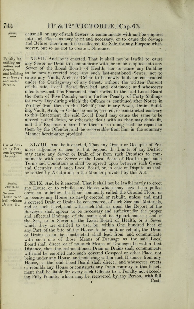 Sewers. Penalty ter making un- ' authorized Sewers, 5 and building over Sewers and under Streets. Use of Sew- ers by Per- sons beyond District. Drains, Privies, Sfc. No new House to be built without Drains, &c. ! 11° & 12° VICTORIA, Cap.63. cause all or any of such Sewers to communicate with and be emptied into such Places as may be fit and necessary, or to cause the Sewage and Refuse therefrom to be collected for Sale for any Purpose what- soever, but so as not to create a Nuisance. * XLVII. And be it enacted, That it shall not be lawful to cause any Sewer or Drain to communicate with or to be emptied into any Sewer of the Local Board of Health, nor to cause any Building to be newly erected over any such last-mentioned Sewer, nor to cause any Vault, Arch, or Cellar to be newly built or constructed under the Carriageway of any Street, without the written Consent of the said Local Board first had and obtained; and whosoever offends against this Enactment shall forfeit to the said Local Board the Sum of Five Pounds, and a further Penalty of Forty Shillings for every Day during which the Offence is continued after Notice in Writing from them in this Behalf; and if any Sewer, Drain, Build- ing, Vault, Arch, or Cellar be made, erected, or constructed contrary to this Enactment the said Local Board may cause the same to be altered, pulled down, or otherwise dealt with as they may think fit, and the Expenses incurred by^ them in so doing shall be repaid to them by the Offender, and be recoverable from him in the summary Manner herein-after provided. XLVIII. And be it enacted, That any Owner or Occupier of Pre- mises adjoining or near to but beyond the Limits of any District may cause any Sewer or Drain of or from such Premises to com- municate with any Sewer of the Local Board of Health upon such Terms and Conditions as shall be agreed upon between such Owner and Occupier and such Local Board, or, in case of Dispute, as shall be settled by Arbitration in the Manner provided by this Act. XLIX. And be it enacted, That it shall not be lawful newly to erect any House, or to rebuild any House which may have been pulled down to or below the Floor commonly called the Ground Floor, or to occupy any House so newly erected or rebuilt, unless and until a covered Drain or Drains be constructed, of such Size and Materials, and at such Level, and with such Fall as upon the Report of the Surveyor shall appear to be necessary and sufficient for the proper and effectual Drainage of the same and its Appurtenances ; and if the Sea, or a Sewer of the Local Board of Health, or a Sewer which they are entitled to use, be within One hundred Feet of any Part of the Site of the House to be built or rebuilt, the Drain or Drains so to be constructed shall lead from and communicate with such one of those Means of Drainage as the said Local Board shall direct, or if no such Means of Drainage be within that Distance, then the last-mentioned Drain or Drains shall communicate with and be emptied into such covered Cesspool or other Place, not being under any House, and not being within such Distance from any House, as the said Local Board shall direct; and whosoever erects or rebuilds any Mouse or constructs any Drain contrary to this Enact- ment shall be liable for every such Offence to a Penalty not exceed- ing Fifty Pounds, which may be recovered by any Person, with full 4 Costs