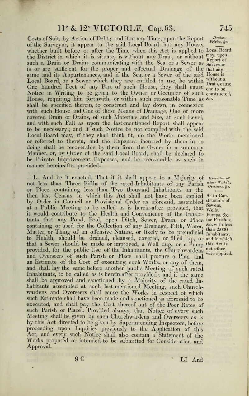 Costs of Sait, by Action of Debt; and if at any Time, upon the Report of the Surveyor, it appear to the said Local Board that any House, whether built before or after the Time when this Act is applied to the District in which it is situate, is without any Drain, or without such a Drain or Drains communicating with the Sea or a Sewer as is or are sufficient for the proper and effectual Drainage of the same and its Appurtenances, and if the Sea, or a Sewer of the said Local Board, or a Sewer which they are entitled to use, be within One hundred Feet of any Part of such House, they shall cause Notice in Writing to be given to the Owner or Occupier of such House, requiring him forthwith, or within such reasonable Time as shall be specified therein, to construct and lay down, in connexion with such House and One of those Means of Drainage, One or more covered Drain or Drains, of such Materials and Size, at such Level, and with such Fall as upon the last-mentioned Report shall appear to be necessary; and if such Notice be not complied with the said Local Board may, if they shall think fit, do the Works mentioned or referred to therein, and the Expenses incurred by them in so doing shall be recoverable by them from the Owner in a summary Manner, or, by Order of the said Local Board, shall be declared to be Private Improvement Expenses, and be recoverable as such in manner herein-after provided. Drains, Privies, ii[ c. Local Board may, upon Report of Surveyor that any House is without a Drain, cause one to be constructed, &c. L. And be it enacted, That if it shall appear to a Majority of Execution of not less than Three Fifths of the rated Inhabitants of any Parish minor Worhlh,J or Place containing less than Two thousand Inhabitants on the —~ then last Census, in which this Act shall not have been applied As to Con- by Order in Council or Provisional Order as aforesaid, assembled g™ctlon ot at a Public Meeting to be called as is herein-after provided, that WeltT’ it would contribute to the Health and Convenience of the Inhabi- Pumps, &c. tants that any Pond, Pool, open Ditch, Sewer, Drain, or Place for Parishes, containing or used for the Collection of any Drainage, Filth, Water, ^'c‘ w*th ,ess Matter, or Thing of an offensive Nature, or likely to be prejudicial inhabitants, to Health, should be drained, cleansed, covered, or filled up, or and in which that a Sewer should be made or improved, a Well dug, or a Pump this Act is provided, for the public Use of the Inhabitants, the Churchwardens not othei*; and Overseers of such Parish or Place shall procure a Plan and W'M app 1CC' an Estimate of the Cost of executing such Works, or any of them, and shall lay the same before another public Meeting of such rated Inhabitants, to be called as is herein-after provided ; and if the same shall be approved and sanctioned by a Majority of the rated In- habitants assembled at such last-mentioned Meeting, such Church- wardens and Overseers shall cause the Works in respect of which such Estimate shall have been made and sanctioned as aforesaid to be executed, and shall pay the Cost thereof out of the Poor Rates of such Parish or Place : Provided always, that Notice of every such Meeting shall be given by such Churchwardens and Overseers as is by this Act directed to be given by Superintending Inspectors, before proceeding upon Inquiries previously to the Application of this Act, and every such Notice shall also contain a Statement of the Works proposed or intended to be submitted for Consideration and Approval. 9 C LI And