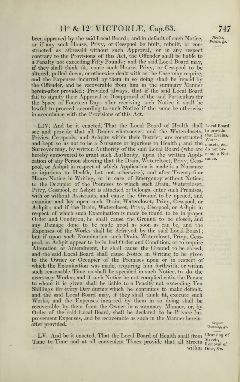 been approved by the said Local Board ; and in default of such Notice, or if any such House, Privy, or Cesspool be built, rebuilt, or con- structed as aforesaid without such Approval, or in any respect contrary to the Provisions of this Act, the Offender shall be liable to a Penalty not exceeding Fifty Pounds ; and the said Local Board may, if they shall think fit, cause such House, Privy, or Cesspool to be altered, pulled down, or otherwise dealt with as the Case may require, and the Expenses incurred by them in so doing shall be repaid by the Offender, and be recoverable from him in the summary Manner herein-after provided: Provided always, that if the said Local Board fail to signify their Approval or Disapproval of the said Particulars for the Space of Fourteen Days after receiving such Notice it shall be lawful to proceed according to such Notice if the same be otherwise in accordance with the Provisions of this Act. LIY. And be it enacted, That the Local Board of Health shall see and provide that all Drains whatsoever, and the Waterclosets, Privies, Cesspools, and Ashpits within their District, are constructed and kept so as not to be a Nuisance or injurious to Health ; and the Surveyor may, by written Authority of the said Local Board (who are hereby empowered to grant such Authority, upon the written Appli- cation of any Person showing that the Drain, Watercloset, Privy, Cess- pool, or Ashpit in respect of which Application is made is a Nuisance or injurious to Health, but not otherwise), and after Twenty-four Hours Notice in Writing, or in case of Emergency without Notice, to the Occupier of the Premises to which such Drain, Watercloset, Privy, Cesspool, or Ashpit is attached or belongs, enter such Premises, with, or without Assistants, and cause the Ground to be opened, and examine and lay open such Drain, Watercloset, Privy, Cesspool, or Ashpit; and if the Drain, Watercloset, Privy, Cesspool, or Ashpit in respect of which such Examination is made be found to be in proper Order and Condition, he shall cause the Ground to be closed, and any Damage done to be made good as soon as can be, and the Expenses of the Works shall be defrayed by the said Local Board; but if upon such Examination such Drain, Watercloset, Privy, Cess- pool, or Ashpit appear to be in bad Order and Condition, or to require Alteration or Amendment, he shall cause the Ground to be closed, and the said Local Board shall cause Notice in Writing to be given to the Owner or Occupier of the Premises upon or in respect of which the Examination was made, requiring him forthwith, or within such reasonable Time as shall be specified in such Notice, to do the necessary Works ; and if such Notice be not complied with, the Person to whom it is given shall be liable to a Penalty not exceeding Ten Shillings for every Day during which he continues to make default, and the said Local Board may, if they shall think fit, execute such Works, and the Expenses incurred by them in so doing shall be recoverable by them from the Owner in a summary Manner, or, by Order of the said Local Board, shall be declared to be Private Im- provement Expenses, and be recoverable as such in the Manner herein- after provided. LY. And be it enacted, That the Local Board of Health shall from Time to Time and at all convenient Times provide that all Streets within Drains, Privies, $<c. Local Board to provide that Drains, Water- closets, &c. do not be- come a Nui- sance. Surface Cleansing, $*c. Cleansing of Streets, Removal of Dust, &c.