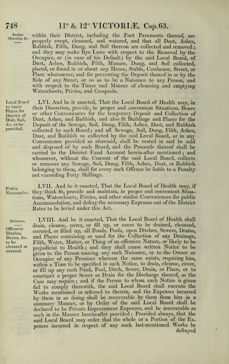 Surface Cleansing, SfC. Local Board to cause Places for Deposit of Dust, Soil, &c. 10 be provided. Public Necessaries. I\ruisa7>ces. Offensive Ditches, D rains, &c. to be cleansed or covered. within their District, including the Foot Pavements thereof, are properly swept, cleansed, and watered, and that all Dust, Ashes, Rubbish, Filth, Dung, and Soil thereon are collected and removed; and they may make Bye Laws with respect to the Removal by the Occupier, or (in case of his Default) by the said Local Board, of Dust, Ashes, Rubbish, Filth, Manure, Dung, and Soil collected, placed, or found in or about any House, Stable, Cowhouse, Street, or Place whatsoever, and for preventing the Deposit thereof in or by the Side of any Street, or so as to be a Nuisance to any Person, and with respect to the Times and Manner of cleansing and emptying Waterclosets, Privies, and Cesspools. LVI. And be it enacted, That the Local Board of Health may, in their Discretion, provide, in proper and convenient Situations, Boxes or other Conveniences for the temporary Deposit and Collection of Dust, Ashes, and Rubbish, and also fit Buildings and Places for the Deposit of the Sewage, Soil, Dung, Filth, Ashes, Dust, and Rubbish collected by such Board; and all Sewage, Soil, Dung, Filth, Ashes, Dust, and Rubbish so collected by the said Local Board, or in any Convenience provided as aforesaid, shall be vested in and be sold and disposed of by such Board, and the Proceeds thereof shall be carried to the District Fund Account herein-after mentioned; and whosoever, without the Consent of the said Local Board, collects or removes any Sewage, Soil, Dung, Filth, Ashes, Dust, or Rubbish belonging to them, shall for every such Offence be liable to a Penalty not exceeding Forty Shillings. LVII. And be it enacted, That the Local Board of Health may, if they think fit, provide and maintain, in proper and convenient Situa- tions, Waterclosets, Privies, and other similar Conveniences for public Accommodation, and defray the necessary Expenses out of the District Rates to be levied under this Act. LVIII. And be it enacted, That the Local Board of Health shall drain, cleanse, cover, or fill up, or cause to be drained, cleansed, covered, or filled up, all Ponds, Pools, open Ditches, Sewers, Drains, and Places containing or used for the Collection of any Drainage, Filth, Water, Matter, or Thing of an offensive Nature, or likely to be prejudicial to Health ; and they shall cause written Notice to be given to the Person causing any such Nuisance, or to the Owner or Occupier of any Premises whereon the same exists, requiring him, within a Time to be specified in such Notice, to drain, cleanse, cover, or fill up any such Pond, Pool, Ditch, Sewer, Drain, or Place, or to construct a proper Sewer or Drain for the Discharge thereof, as the Case 'may require; and if the Person to whom such Notice is given fail to comply therewith, the said Local Board shall execute the Works mentioned or referred to therein, and the Expenses incurred by them in so doing shall be recoverable by them from him in a summary Manner, or by Order of the said Local Board shall be declared to be Private Improvement Expenses, and be recoverable as such in the Manner herein-after provided: Provided always, that the said Local Board may order that the whole or a Portion of the Ex- penses incurred in respect of any such last-mentioned Works be defrayed