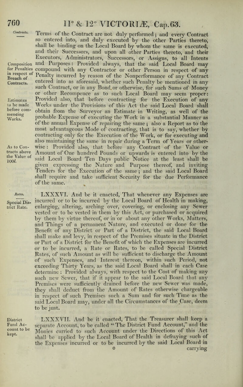 Contracts. Composition for Penalties in respect, of Breach of Contracts. Estimates to be made before com mencing Works. As to Con- tracts above the Value of 100/. Rates. Special Dis- trict Rate. District Fund Ac- count to be kept. 11° & 12° VICTORIA:, Cap.63. Terms of the Contract are not duly performed; and every Contract so entered into, and duly executed by the other Parties thereto, shall be binding on the Local Board by whom the same is executed, and their Successors, and upon all other Parties thereto, and their Executors, Administrators, Successors, or Assigns, to all Intents and Purposes: Provided always, that the said Local Board may compound with any Contractor or other Person in respect of any Penalty incurred by reason of the Nonperformance of any Contract entered into as aforesaid, whether such Penalty be mentioned in any such Contract, or in any Bond or otherwise, for such Sums of Money or other Recompence as to such Local Board may seem proper: Provided also, that before contracting for the Execution of any Works under the Provisions of this Act the said Local Board shall obtain from the Surveyor an Estimate in Writing, as well of the probable Expense of executing the Work in a substantial Manner as of the annual Expense of repairing the same ; also a Report as to the most advantageous Mode of contracting, that is to say, whether by contracting only for the Execution of the Work, or for executing and also maintaining the same in repair during a Term of Years or other- wise : Provided also, that before any Contract of the Value or Amount of One hundred Pounds or upwards is entered into by the said Local Board Ten Days public Notice at the least shall be given expressing the Nature and Purpose thereof, and inviting Tenders tor the Execution of the same ; and the said Local Board shall require and take sufficient Security for the due Performance of the same. LXXXVI. And be it enacted, That whenever any Expenses are incurred or to be incurred by the Local Board of Health in making, enlarging, altering, arching over, covering, or enclosing any Sewer vested or to be vested in them by this Act, or purchased or acquired by them by virtue thereof, or in or about any other Works, Matters, and Things of a permanent Nature, and executed or done for the Benefit of any District or Part of a District, the said Local Board shall make and levy, in respect of the Premises situate in the District or Part of a District for the Benefit of which the Expenses are incurred or to be incurred, a Rate or Rates, to be called Special District Rates, of such Amount as will be sufficient to discharge the Amount of such Expenses, and Interest thereon, within such Period, not exceeding Thirty Years, as the said Local Board shall in each Case determine : Provided always, with respect to the Cost of making any such new Sewer, that if it appear to the said Local Board that any Premises were sufficiently drained before the new Sewer was made, they shall deduct from the Amount of Rates otherwise chargeable in respect of such Premises such a Sum and for such Time as the said Local Board may, under all the Circumstances of the Case, deem to be just. LXXXVII. And be it enacted, That the Treasurer shall keep a separate Account, to be called “ The District Fund Account,” and the Monies carried to such Account under the Directions of this Act shall be applied by the Local Board of Health in defraying such of the Expenses incurred or to be incurred by the said Local Board in 0 carrying