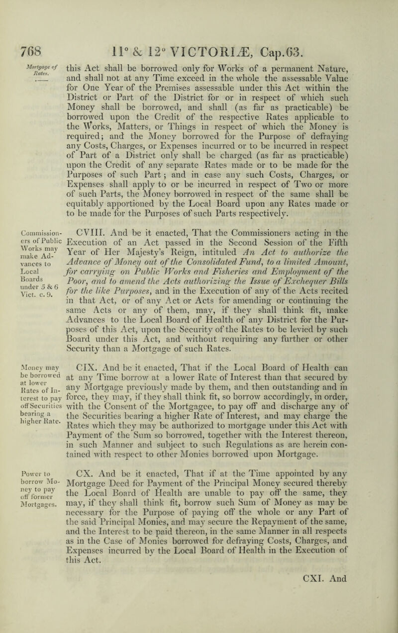 Mortgage of Hates. Commission- ers of Public Works may make Ad- vances to Local Boards under 5 & 6 Viet. c. 9. Money may be borrowed at lower Kates of In- terest to pay off Securities bearing a higher Kate. Power to borrow Mo- ney to pay off former Mortgages. this Act shall he borrowed only for Works of a permanent Nature, and shall not at any Time exceed in the whole the assessable Value for One Year of the Premises assessable under this Act within the District or Part of the District for or in respect of which such Money shall be borrowed, and shall (as far as practicable) be borrowed upon the Credit of the respective Rates applicable to the Works, Matters, or Things in respect of which the Money is required; and the Money borrowed for the Purpose of defraying any Costs, Charges, or Expenses incurred or to be incurred in respect of Part of a District only shall be charged (as far as practicable) upon the Credit of any separate Rates made or to be made for the Purposes of such Part; and in case any such Costs, Charges, or Expenses shall apply to or be incurred in respect of Two or more of such Parts, the Money borrowed in respect of the same shall be equitably apportioned by the Local Board upon any Rates made or to be made for the Purposes of such Parts respectively. CVIII. And be it enacted, That the Commissioners acting in the Execution of an Act passed in the Second Session of the Fifth Year of Her Majesty’s Reign, intituled An Act to authorize the Advance of Money out of the Consolidated Fund, to a limited Amount, for carrying on Public Works and Fisheries and Employment of the Poor, and to amend the Acts authorizing the Issue of Exchequer Bills for the like Purposes, and in the Execution of any of the Acts recited in that Act, or of any Act or Acts for amending or continuing the same Acts or any of them, may, if they shall think fit, make Advances to the Local Board of Health of any District for the Pur- poses of this Act, upon the Security of the Rates to be levied by such Board under this Act, and without requiring any further or other Security than a Mortgage of such Rates. CIX. And be it enacted, That if the Local Board of Health can at any Time borrow at a lower Rate of Interest than that secured by any Mortgage previously made by them, and then outstanding and in force, they may, if they shall think fit, so borrow accordingly, in order, with the Consent of the Mortgagee, to pay off and discharge any of the Securities bearing a higher Rate of Interest, and may charge the Rates which they may be authorized to mortgage under this Act with Payment of the Sum so borrowed, together with the Interest thereon, in such Manner and subject to such Regulations as are herein con- tained with respect to other Monies borrowed upon Mortgage. CX. And be it enacted, That if at the Time appointed by any Mortgage Deed for Payment of the Principal Money secured thereby the Local Board of Health are unable to pay off the same, they may, if they shall think fit, borrow such Sum of Money as may be necessary for the Purpose of paying off the whole or any Part of the said Principal Monies, and may secure the Repayment of the same, and the Interest to be paid thereon, in the same Manner in all respects as in the Case of Monies borrowed for defraying Costs, Charges, and Expenses incurred by the Local Board of Health in the Execution of this Act.