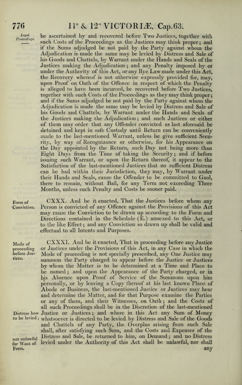 Legal Proceedings. Form of Conviction. Mode of proceeding before Jus- tices. Distress how to be levied; not unlawful for Want of Form. be ascertained by and recovered before Two Justices, together with such Costs of the Proceedings as the Justices may think proper; and if the Sums adjudged be not paid by the Party against whom the Adjudication is made the same may be levied by Distress and Sale of his Goods and Chattels, by Warrant under the Hands and Seals of the Justices making the Adjudication ; and any Penalty imposed by or under the Authority of this Act, or any Bye Law made under this Act, the Recovery whereof is not otherwise expressly provided for, may, upon Proof on Oath of the Offence in respect of which the Penalty is alleged to have been incurred, be recovered before Two Justices, together with such Costs of the Proceedings as they may think proper; and if the Sums adjudged be not paid by the Party against whom the Adjudication is made the same may be levied by Distress and Sale of his Goods and Chattels, by Warrant under the Hands and Seals of the Justices making the Adjudication; and such Justices or either of them may order that any Offender convicted as last aforesaid be detained and kept in safe Custody until Return can be conveniently made to the last-mentioned Warrant, unless he give sufficient Secu- rity, by way of Recognizance or otherwise, for his Appearance on the Day appointed by the Return, such Day not being more than Eight Days from the Time of taking the Security; and if before issuing such Warrant, or upon the Return thereof, it appear to the Satisfaction of the last-mentioned Justices that no sufficient Distress can be had within their Jurisdiction, they may, by Warrant under their Hands and Seals, cause the Offender to be committed to Gaol, there to remain, without Bail, for any Term not exceeding Three Months, unless such Penalty and Costs be sooner paid. CXXX. And be it enacted, That the Justices before whom any Person is convicted of any Offence against the Provisions of this Act may cause the Conviction to be drawn up according to the Form and Directions contained in the Schedule (E.) annexed to this Act, or to the like Effect; and any Conviction so drawn up shall be valid and effectual to all Intents and Purposes. CXXXJ. And be it enacted, That in proceeding before any Justice or Justices under the Provisions of this Act, in any Case in which the Mode of proceeding is not specially prescribed, any One Justice may summon the Party charged to appear before the Justice or Justices by whom the Matter is to be determined at a Time and Place to be named ; and upon the Appearance of the Party charged, or in his Absence upon Proof of Service of the Summons upon him personally, or by leaving a Copy thereof at his last known Place of Abode or Business, the last-mentioned Justice or Justices may hear and determine the Matter, and for that Purpose examine the Parties or any of them, and their Witnesses, on Oath ; and the Costs of all such Proceedings shall be in the Discretion of the last-mentioned Justice or Justices; and where in this Act any Sum of Money whatsoever is directed to be levied by Distress and Sale of the Goods and Chattels of any Party, the Overplus arising from such Sale shall, after satisfying such Sum, and the Costs and Expenses of the Distress and Sale, be returned to him, on Demand: and no Distress levied under the Authority of this Act shall be unlawful, nor shall any