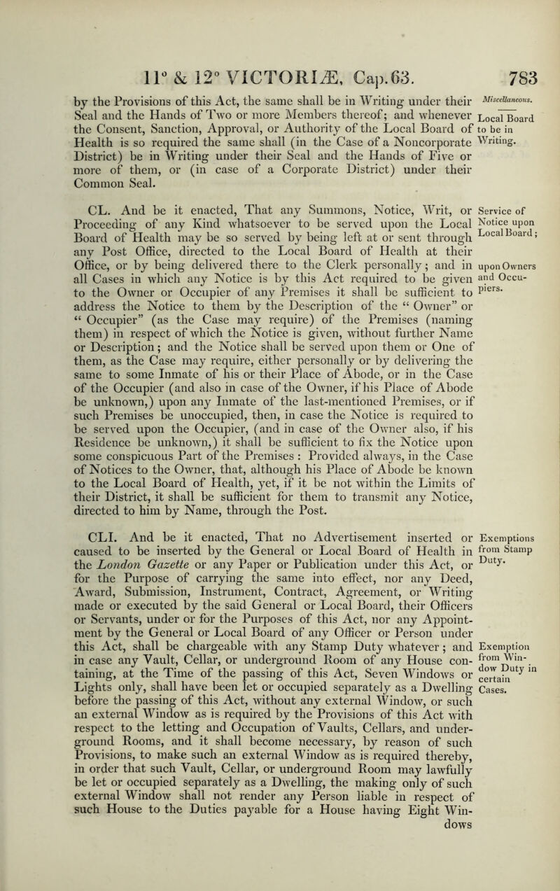 by the Provisions of this Act, the same shall be in Writing under their Miscellaneous. Seal and the Hands of Two or more Members thereof; and whenever Local Board the Consent, Sanction, Approval, or Authority of the Local Board of to be in Health is so required the same shall (in the Case of a Noncorporate Writing. District) be in Writing under their Seal and the Hands of Five or more of them, or (in case of a Corporate District) under their Common Seal. CL. And be it enacted, That any Summons, Notice, Writ, or Service of Proceeding of any Kind whatsoever to be served upon the Local Notice upon Board of Health may be so served by being left at or sent through Local BoarJ; any Post Office, directed to the Local Board of Health at their Office, or by being delivered there to the Clerk personally; and in upon Owners all Cases in which any Notice is by this Act required to be given a?d Occu- to the Owner or Occupier of any Premises it shall be sufficient to P'ers* address the Notice to them by the Description of the “ Owner” or “ Occupier” (as the Case may require) of the Premises (naming them) in respect of which the Notice is given, without further Name or Description; and the Notice shall be served upon them or One of them, as the Case may require, either personally or by delivering the same to some Inmate of his or their Place of Abode, or in the Case of the Occupier (and also in case of the Owner, if his Place of Abode be unknown,) upon any Inmate of the last-mentioned Premises, or if such Premises be unoccupied, then, in case the Notice is required to be served upon the Occupier, (and in case of the Owner also, if his Residence be unknown,) it shall be sufficient to fix the Notice upon some conspicuous Part of the Premises : Provided always, in the Case of Notices to the Owner, that, although his Place of Abode be known to the Local Board of Health, yet, if it be not within the Limits of their District, it shall be sufficient for them to transmit any Notice, directed to him by Name, through the Post. CLI. And be it enacted, That no Advertisement inserted or caused to be inserted by the General or Local Board of Health in the London Gazette or any Paper or Publication under this Act, or for the Purpose of carrying the same into effect, nor any Deed, Award, Submission, Instrument, Contract, Agreement, or Writing made or executed by the said General or Local Board, their Officers or Servants, under or for the Purposes of this Act, nor any Appoint- ment by the General or Local Board of any Officer or Person under this Act, shall be chargeable with any Stamp Duty whatever; and in case any Vault, Cellar, or underground Room of any House con- taining, at the Time of the passing of this Act, Seven Windows or Lights only, shall have been let or occupied separately as a Dwelling before the passing of this Act, without any external Window, or such an external Window as is required by the Provisions of this Act with respect to the letting and Occupation of Vaults, Cellars, and under- ground Rooms, and it shall become necessary, by reason of such Provisions, to make such an external Window as is required thereby, in order that such Vault, Cellar, or underground Room may lawfully be let or occupied separately as a Dwelling, the making only of such external Window shall not render any Person liable in respect of such House to the Duties payable for a House having Eight Win- dows Exemptions from Stamp Duty. Exemption from Win- dow Duty in certain Cases.