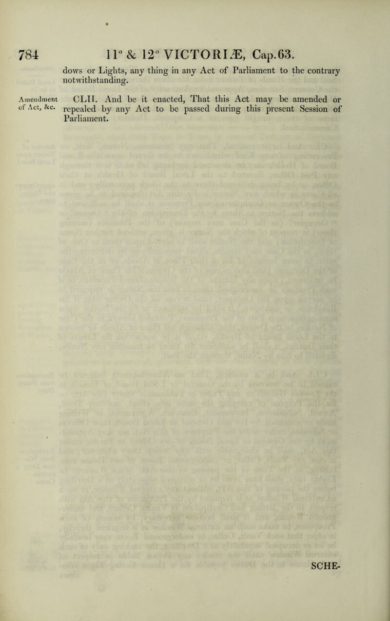 Amendment of Act, &c. dows or Lights, any thing in any Act of Parliament to the contrary notwithstanding. CLIT. And be it enacted, That this Act may be amended or repealed by any Act to be passed during this present Session of Parliament.