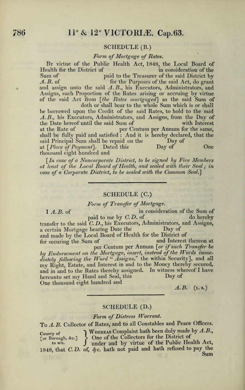 SCHEDULE (B.) Form of Mortgage of Rates. By virtue of the Public Health Act, 1848, the Local Board of Health for the District of in consideration of the Sum of paid to the Treasurer of the said District by A.B. of for the Purposes of the said Act, do grant and assign unto the said A.B., his Executors, Administrators, and Assigns, such Proportion of the Rates arising or accruing by virtue of the said Act from [the Rates mortgaged] as the said Sum of doth or shall bear to the whole Sum which is or shall be borrowed upon the Credit of the said Rates, to hold to the said A.B., his Executors, Administrators, and Assigns, from the Day of the Date hereof until the said Sum of with Interest at the Rate of per Centum per Annum for the same, shall be fully paid and satisfied : And it is hereby declared, that the said Principal Sum shall be repaid on the Day of at [Place of Payment]. Dated this Day of One thousand eight hundred and [In case of a Noncorporate District, to he signed by Five Members at least of the Bocal Board of Health, and sealed with their Seal; in case of a Corporate District, to be sealed with the Common Seal.] SCHEDULE (C.) Form of Transfer of Mortgage. I A. B. of in consideration of the Sum of paid to me by C. D. of do hereby transfer to the said C.D., his Executors, Administrators, and Assigns, a certain Mortgage bearing Date the Day of and made by the Local Board of Health for the District of for securing the Sum of and Interest thereon at per Centum per Annum [or if such Transfer be by Endorsement on the Mortgage, insert, instead of the Words imme- diately following the Word “ Assigns,” the within Security], and all my Right, Estate, and Interest in and to the Money thereby secured, and in and to the Rates thereby assigned. In witness whereof I have hereunto set my Hand and Seal, this Hay of One thousand eight hundred and A.B. (l.s.) SCHEDULE (D.) Form of Distress Warrant. To A. B. Collector of Rates, and to all Constables and Peace Officers. County of 'I Whereas Complaint hath been duly made by A.B., £or Borough, &c-3 > One of the Collectors for the Distuct of to wit. J under and by virtue of the Public Health Act, 1848, that C.D. of, $c. hath not paid and hath refused to pay the Sum