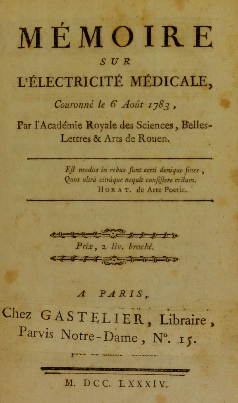 MÉMOIRE SUR L’ÉLECTRICITÉ MÉDICALE, Couronne le C Août tyS^ , Par l’Acadé’mie Royale des Sciences, Felles- Lettres & Arts de Rouen. F.Jl modus in rebus funt.certi (Unique fines , Quos ultra citraque nequu conjîjîere redum. H O R A T. de Arte Poetic. Prix, Z //v. broché. A PARIS,. t Chez CASTE LIER, Libraire , Paivis Notre-Dame, N°. jj.