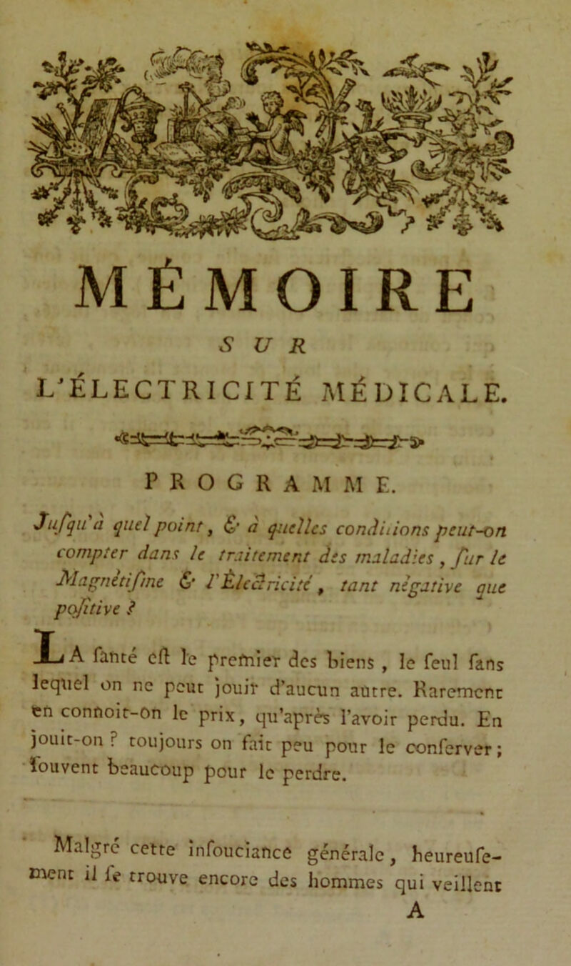 SUR L^ÉLECTRICITÉ MÉDICALE. PROGRAMME. Jufqii a quel point, & a quelles conâiiinns peut-on compter dans le traitement des maladies , fur le Mapnetifme & l'Èlcclricitc , tant négative que pofitive ? IjA fancé cft le prefnieT des liiens , le feul fans lequel on ne peut jouit d’aucun autre. Raremcnc en connoir-on le prix, qu’après l’avoir perdu. En jouic-on ? toujours on fait peu pour le conferver ; ïbuvent beaucoup pour le perdre. Malgré cette infouciance générale, heureufe- tnent il fe trouve encore des hommes qui veillent A