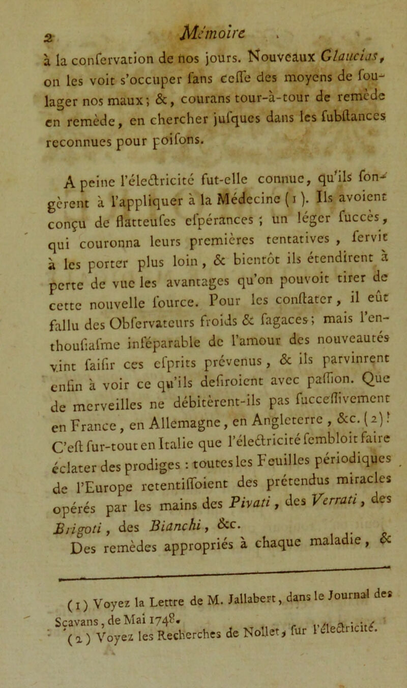 3 M<^’nioîrc à la confervation de tios jours. Nouveaux Glauclus, on les voit s’occuper fans CelTe des moyens de fou- lager nos maux; &, courans tour-à-tour de remède en remède, en chercher julques dans les fubllances reconnues pour poifons. A peine l’éledricitc fut-elle connue, qu'ils fon^ gèrent à l’appliquer à la Médecine (i ). Us avoient conçu de flatteufes elpérances ; un léger fuccès, qui couronna leurs premières tentatives , fervic à les porter plus loin , & bientôt ils étendirent a perte de vue les avantages qu’on pouvoit tirer de cette nouvelle fource. Pour les conftater, il eût fallu des Obfervatcurs froids & fagaces; mais len- thoufiafme inféparable de l’amour des nouveautés vint faifir ces cfprits prévenus, & ils parvinrent enfin à voir ce qu’ils defiroient avec pafiion. Que de merveilles ne débitèrent-ils pas fuccefiivement en France, en Allemagne, en Angleterre , &c. ( 2) î C’eft fur-tout en Italie que l’éleftricitéfembloit faire éclater des prodiges : toutes les Feuilles périodiques de l’Europe rctentilfoient des prétendus mincies opérés par les mains des Pivati, des Verrati, des B/igoti, des Biûnchif &c. Des remèdes appropriés à chaque maladie, Sc ( I ) Voyez la Lettre de M. Jallabert, dans le Journal des Scavans, de Mai 174?. a iz-w/ ■ '( a ) Voyez les Recherches de Nollet^ fur 1 éleancit^.