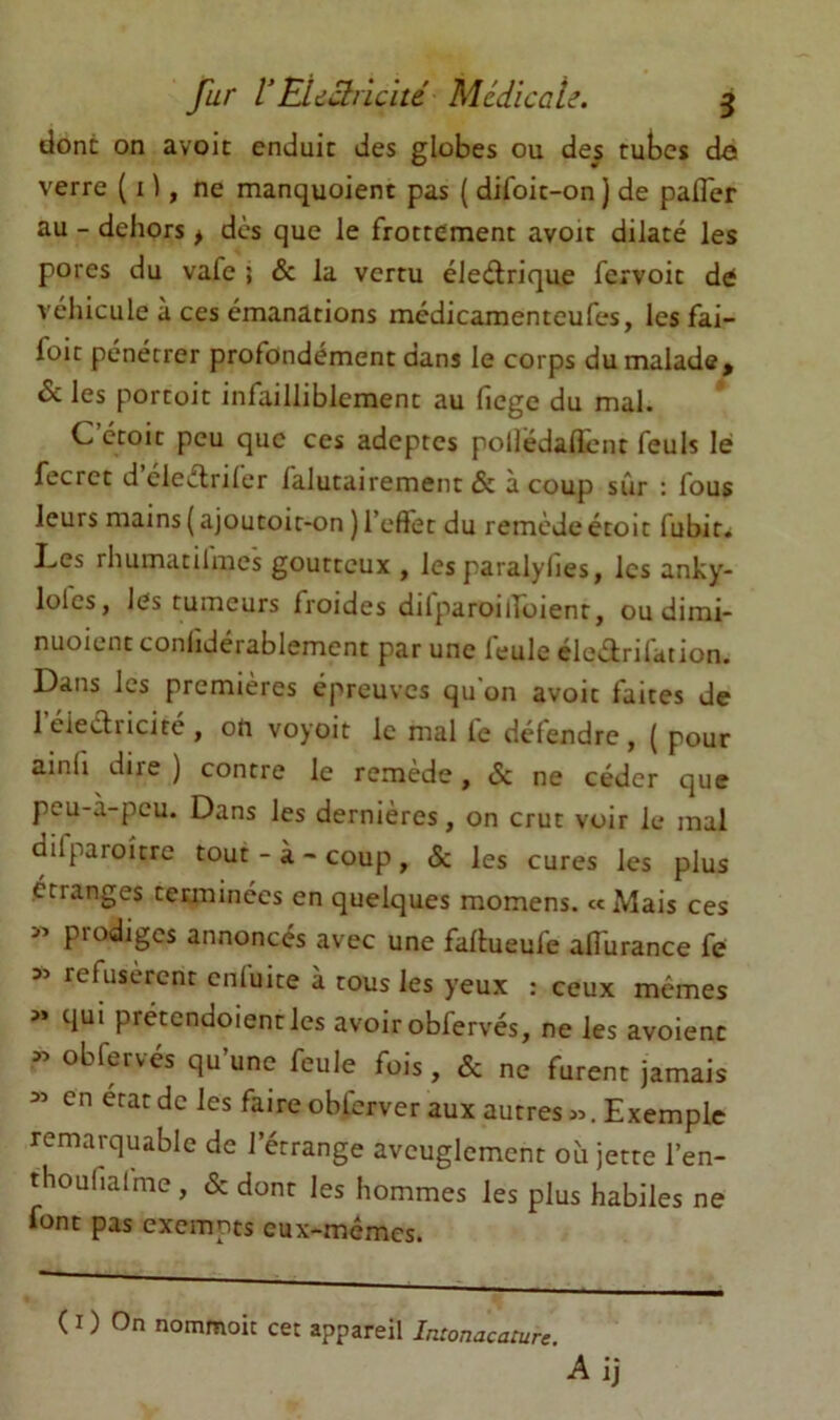 dont on avoic enduit des globes ou des tubes do verre ( i ), ne manquoient pas ( difoit-on ) de pafler au - dehors > dès que le frottement avoir dilaté les pores du vafe ; & la vertu éleélrique fervoit de véhicule à ces émanations médicamenteufes, les fai- foit pénétrer profondément dans le corps du malade, & les portoit infailliblement au fiege du mal. C’ctoit peu que ces adeptes polfédallent feuls lé fecrct d eleètriler falutairement & à coup sûr : fous leurs mains ( ajoutoit-on ) l’eftet du remède étoit fubit. Les rhumatii'mes goutteux , les paralylies, les anky- lolcs, lés tumeurs froides dilparoilToient, ou dimi- nuoicnt conliderablement par une leulc éleèirilation. Dans les premières épreuves qu on avoir faites de I eieèlricifc , on voyoit le mal le défendre , ( pour ainfi dire) contre le remède, & ne céder que peu-à-peu. Dans les dernières, on crut voir le mal dilparoîtrc tout - à ~ coup , «Sc les cures les plus étranges terminées en quelques momens. «Mais ces prodiges annoncés avec une fallueufe afl'urance fe 55 refusèrent cnluite à tous les yeux : ceux memes » qui prétendoientles avoir obfervés, ne les avoienc obfervés qu’une feule fois , & ne furent jamais en état de les faire obfcrver aux autres Exemple remarquable de l’étrange aveuglement où jette l’en- thoufiafme, & dont les hommes les plus habiles ne font pas exempts eux-mémes. ( I ) On nomrnoit cet appareil Intonacature.