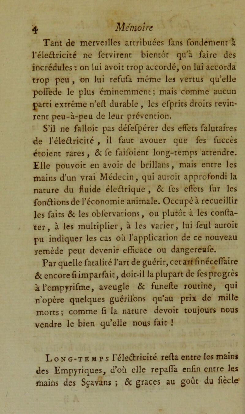 Tant de merveilles attribuées fans fondement a l’éledlricité ne fervirent bientôt qu’à faire des incrédules : on lui avoit trop accordé, on lui accorda trop peu , on lui refufa meme les vertus qu’elle poffede le plus éminemment; mais comme aucun parti extrême n’eft durable, les efprits droits revin- rent peu-à-peu de leur prévention. S’il ne falloir pas défefpérer des effets falutaires de l’éleftricité , il faut avouer que fes fuccès croient rares, & fe faifoient long-temps attendre. Elle pouvoir en avoir de brillans, mais entre les mains d’un vrai Médecin, qui auroit approfondi la nature du fluide éleélrique , & fes effets fur les fondions de l’économie animale. Occupé à recueillir Jes faits & les obfervations, ou plutôt à les conffa- ter, à les multiplier, à les varier, lui feul auroit pu indiquer les cas où l’application de ce nouveau remède peut devenir efficace ou dangereufe. Par quelle fatalité l’art de guérir, cet art finécelTaire & encore fi imparfait, doit-il la plupart de fes progrès à l’empyrifme, aveugle & funefte routine, qui n’opère quelques guérifons qu’au prix de mille morts; comme fi la nature devoit toujours nous vendre le bien quelle nous fait î Long-temps l’éledricité refta entre les mains des Empyriques, d’où elle repalfa enfin entre les mains des Sjavans ; & grâces au goût du fiècle