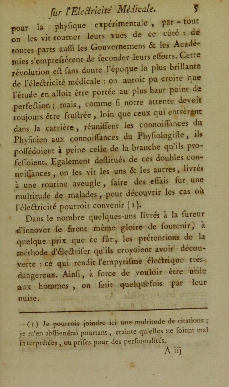 rour la phyfique experimentale , par -- tout on les vit tourner leurs vues de ce cote . e toutes parts aulTi les Gouvernenaens & les Acade- mies s’emprefserent de féconder leurs efforts. Cette révolution eff fans doute l’époque la plus brillante de l’élcaricitc médicale : on auroic pu croire que l’étude en alloit être portée au plus haur point e perfedion ; mais, comme fi notre attente devoir toujours être fruftrée , loin que ceux qui entrèri^ dans la carrière , réuniffenc les connoiffances du Phyficien aux connoiffances du Phyfiologifte, i s poffédoient à peine celle de la branche qu ils pro fefiüicnt. Egalement deftitués de ces doubles con- noiaances, on les vit les uns & les autres, livres à une routine aveugle , faire des effais fur une multitude de malades, pour découvrir les cas ou l eledricité pourroit convenir {i ). Dans le nombre quelques-uns livrés à la fureur d’innover fe firent même gloire de foutenir, a quelque prix que ce ffit, les prétentions de la métlwde d'éledrifer qu’ils croyoient avoir décou- verte ; ce qui rendit l’empyrifme éledriquc très-, dangereux. Ainfi, à force de vouloir être utile aux hommes , on finit quelquefois par leur nuire. ( I ) Je pourrois joindre ici une multitude de citations ; je m’en abftiendrai pourtant, crainte qu’elles ne foient mal interprétées , ou prîfes pour des perfonnalitts.