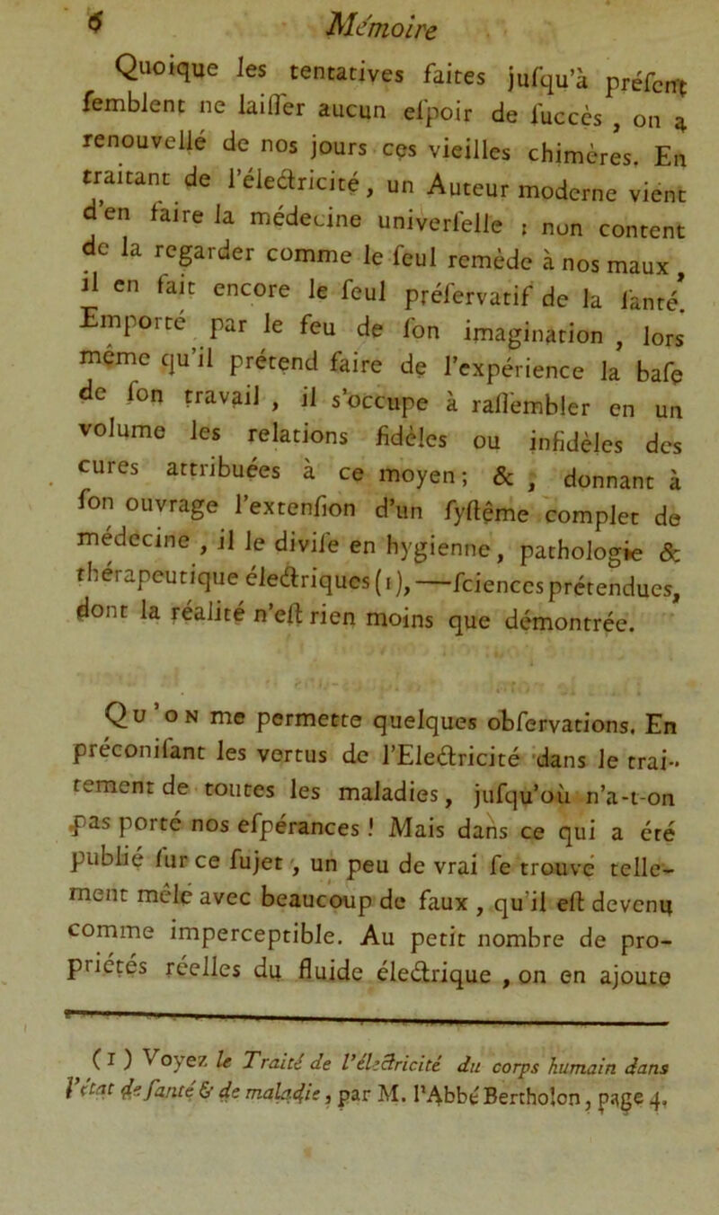 Quoique les tentatives faites jufqu’à préfcm femblent ne laifler aucun efpoir de fuccès , on a renouvellé de nos jours cçs vieilles chimères En den faire la medeune univerfelle , non content de la regarder comme le feul remède à nos maux il en fait encore le feul préfervatif de la fanté! Emporte par le feu de fon imagination , lors mçme qu’il prétend faire de l’expérience la bafç de fon travail , il s’occupe à rafl'embler en un volume les relations fidèles ou infidèles des cures attribuées à ce moyen; &, donnant à fon ouvrage l’extenfion d’un fyftême complet de medecine , il le divife en hygienne, pathologie & thérapeutique éledriques (i ), —fcienccs prétendues, dont la réalité n’efl rien moins que démontrée. Qu’on me permette quelques oEfervations. En préconifant les vertus de l’Eledricité 'dans le trai- tement de toutes les maladies, jufqu’où n’a-t-on ^as porte nos efpérances ! Mais dans ce qui a été publié fur ce fujet un peu de vrai fe trouvé telle- ment mêlé avec beaucoup de faux , qu’il efl devenu comme imperceptible. Au petit nombre de pro- priétés réelles du fluide éleélrique , on en ajoute ( I ) Voyez le Traité de VéliBricité du corps humain dans