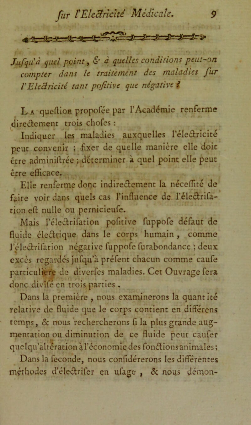 Jufquà qiul peint, & à quelles conditions peut-on compter dans le traitement des maladies fiir l'Electricité tant pojitive que négative i L A quefUon propofee par l’Académie renferme dircétcmenc trois chofes : Indiquer les maladies auxquelles l’éledricicé peut convenir ; fixer de quelle manière elle doit être adminillréc ; déterminer à quel point elle peut erre efficace. Elle renferme donc indireclcment la néceffité de faire voir dans quels cas l’influence de l’éledrifa- tion efl: nulle ou pernicieufe. Mais l’élcélrifation pofitive fuppofe défaut de fluide électrique dans le corps humain , comme J’çdedrifation négative fuppofe furabondance ; deux excès regardes jufqu’à préfent chacun comme caufe particulière de diverfes maladies. Cet Ouvrage fera donc divifé en trois parties . Dans la première , nous examinerons la quantité relative de fluide que le corps contient en différens temps, 5c nous rechercherons û la plus grande aug- mentation ou diminution de ce fluide peut caufer quelqu’altération à l’économie des fonélionsanimales; Dans la fécondé, nous confidérerons les différentes méthodes d’éleétrifer en ufage , 5; nous démon-