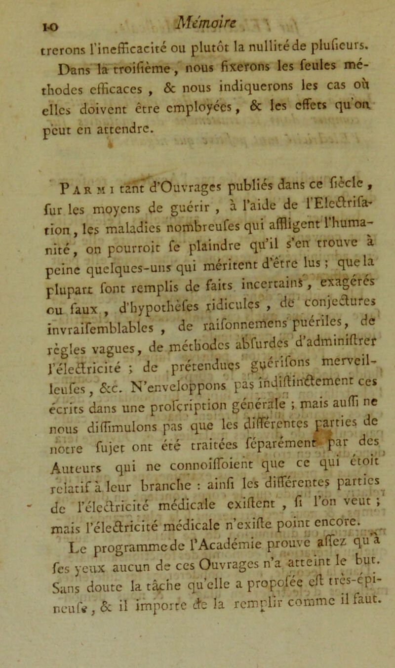 trerons rinefiicacite ou plutôt la nullité de pluficurs. Dans la troifième, nous fixerons les feules mé- thodes efficaces , & nous indiquerons les cas où elles doivent être employées, & les effets qu oa peut en attendre. Parmi tint d’Ouvrages publiés dans ce fiècle , fur les moyens de guérir , à l’aide de 1 Eleélrifa- tion, les maladies nombreufes qui affligent 1 huma- nité , on pourroit fe plaindre qu’il s’en trouve a peine quelques-uns qui méritent d’être lus ; que la plupart font remplis de faits incertains, exagérés ou faux , d’hypothèfes ridicules , de conjedures invraifemblables , de raifonnemens puériles, de règles vagues, de méthodes abfurdes d’adminiftrer l’éleèlricité ; de prétendues gyenfons merveil- leufes, &C. N’enveloppons pas îndiftiniftemcnt ces écrits dans une profçription générale ; mais auffi ne nous diffimulons pas que les différentes parties de notre fujet ont été traitées féparémenr' far des ^ Auteurs qui ne connoiffoiefit que ce qui étoit relatif à. leur branche ; ainfi les différentes parties^ de l’élcélricité médicale exiffent , fi l’on veut ; mais réleélricité médicale n’exifie point encore. Le programme de l’Académie prouve affez qu a fes yeux aucun de ces Ouvrages n a atteint le but. Sans doute la tâfhe quelle a propofée eff très-épi- neuftf, «5c il importe etc la remplir comme il faut.