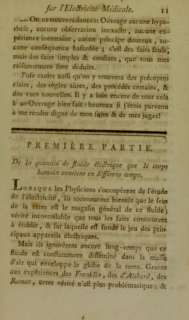 ..— On ne trouvera dans cec Ouvrage aucune hypo- ihèfc, aucune obfervation inexaéle , aucune ex- périence incertaine , aucun principe douteux , au- cune conféquence hafardée ; c’eft des faits feuls; mais des faits fimples & conftans, que tous mes raifonnemcns font déduits. J ofe Croire aufli qu on y trouvera des préceptes clairs, des règles sûres, des procédés certains, & des vues nouvelles. II y a loin encore de tout cela à un Ouvrage bien fait : heureux fi j’étois parvenu à me rendre digne de mon fujet & de mes juges! PREMIÈRE PARTIE. iOe Ici quantité de fluide éleBrique que U corps humain contient en différens temps, T X^ORSQUE les Pbyficiens s’occupèrent de l’étude de l’éleélricité, ils reconnurent bientôt que le fein de la terre ell le magafin général de ce fluide; ycrité inconteflable que tous les faits concourent établir , & fur laquelle efl fondé le jeu des prin- cipaux appareils éiciflriques. Mais ils ignorèrent encore long-temps que ce fluide cft conrtamment diflïminé dans la maflq d’air qui enveloppe le globe de la terre. Grâces aux expériences des FranUi,,, des FAUhard, des F^mas, cette vérité n’eft plus problématique ; & é