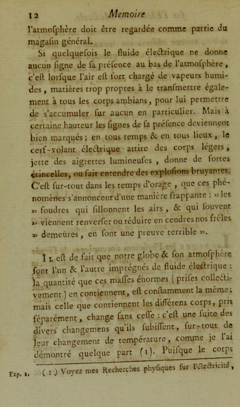 ratmofphèrc doit être regardée comme partie du magafin géncraL Si quelquefois le fluide éledrique ne donne aucun flgne de fa préfence au bas de l’atmofphère , c’eft lorfquc l’air eft fort chargé de vapeurs humi- des , matières trop propres à le tranfmettre égale- ment à tous les corps ambians, pour lui permettre de s’accumuler fur aucun en particulier. Mais à certaine hauteur les figues de fa préfence deviennent bien marqués ; en tous temps & en tous lieux, le cerf-volant éledrique attire des corps légers, jette des aigrettes lumineufes , donne de fortes étincelles, ou fait entendre des explofions bruyantes. C’efl; fur-tout dans les temps d’orage , que ces phé- nomènes s’annoncent d’une manière frappante . «les » foudres qui fillonnent les airs, & qui fouvent »> viennent renverfer ou réduire en cendres nos frêles >3 demeùres, en font une preuve terrible 33. I L efl de fait que notre globe & fon atmofphcre font l’un éc l’autre imprégnés de fluide éledrique : là quantité que ces malTcs énormes ( prifes colleéti- vementl en contiennent, eft conftamment la même; mais celle que contiennent les differens corps, pris féparément, change fans ce (Te : c’eft une fuite des divers changemens qu’ils fubiflTent, furrtout de ieur changement de température, comme je l’at démontré quelque part (i). Puifque le corps „ ( I ) Voyez mes Recherchl^ phyfiques fur l’clearicit(î,