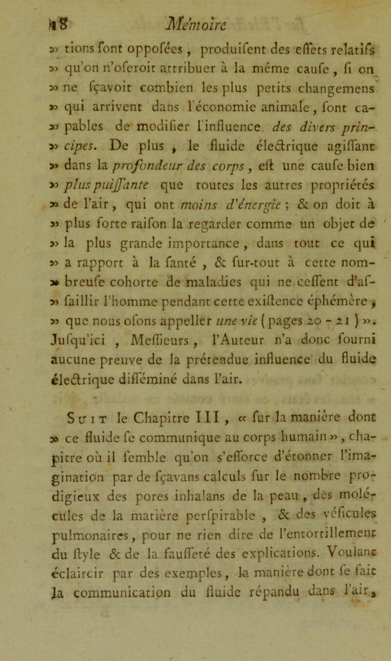 fl 5 Mémoire 33 rions font oppofées, produifent des effets relatifs 33 qu’on n’oferoit attribuer à la même caufe , fi on_ 33 ne fçavoit combien les plus petits changemens >3 qui arrivent dans l’économie animale, font ca- 33 pablcs de modifier l’influence des divers prin- 33 cipes. De plus » le fluide éledrique agiflanc >3 dans la profondeur des corps , ell une caufe bien >3 plus puijfante que routes les autres propriétés 33 de l’air, qui ont moins d'énergie ; & on doit à 33 plus forte raifon la regarder comme un objet de 33 la plus grande importance , dans tout ce qui 53 a rapport à la fanté , & fur-tout à cette nom- 3* breufe cohorte de maladies qui ne celTent d’af- 33 faillir l’homme pendant cette exiflence éphémère « 33 que nous ofons appeller w/te v/V ( pages 20 - )33. Jufqu’ici , Meflieurs, l’Auteur n’a donc fourni aucune preuve de la prétendue influence du fluide éledrique difîeminé dans l’air. S tr I T le Chapitre III, «c fur la manière dont y> ce fluide fc communique au corps humain 33, cha- pitre où il femble qu’on s’efforce d’étonner l’ima- ginatipn par de fçavans calculs fur le nombre pro- digieux des pores inhalans de la peau , dés molér cilles de la matière perfpirable , <5c des véficules pulmonaires, pour ne rien dire de l’entortillement du ftyle & de la fauffeté des explications. Voulant éclaircir par des exemples, ki manière dont fe fait la communication du fluide répandu dans l’air.