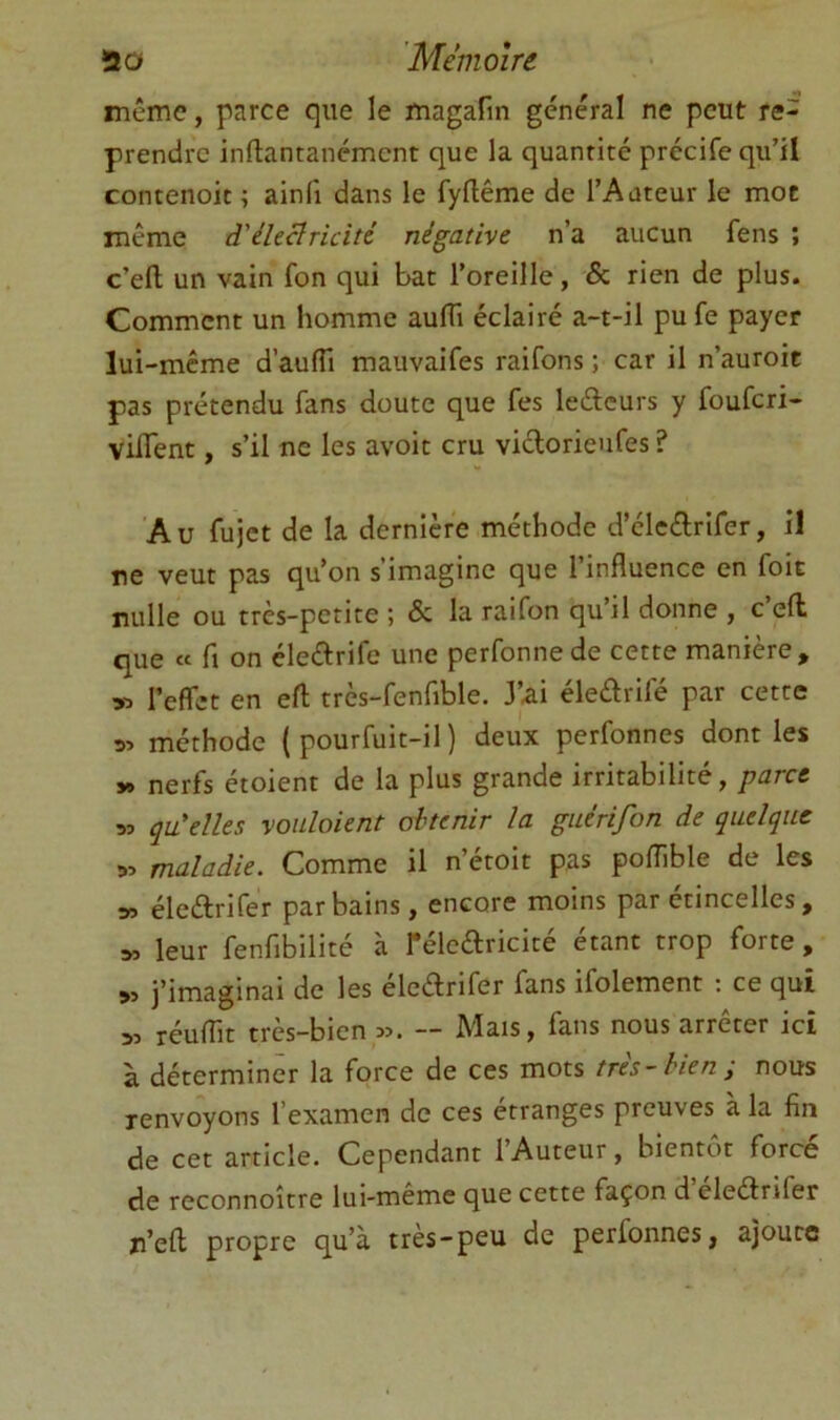 même, parce que le magafin général ne peut re- prendre inftantanément que la quantité précife qu’il contenoit ^ ainfi dans le fyflême de l’Auteur le mot même d'électricité négative n’a aucun fens ; c’efl; un vain fon qui bat l’oreille, & rien de plus. Comment un homme aufli éclairé a-t-il pu fe payer lui-meme d’aulTi mauvaifes raifons ; car il n’auroit pas prétendu fans doute que fes leéleurs y fouferi- viflent, s’il ne les avoit cru vidorieufes ? 'A U fujet de la dernière méthode d’éledrifer, il ne veut pas qu’on s’imagine que l’influence en foit nulle ou très-petite ; & la raifon qu’il donne , c eft que « fl on éledrife une perfonnede cette manière, 53 l’effet en eft trcs-fenfible. J’ai éledrifé par cette 33 méthode ( pourfuit-il ) deux perfonnes dont les y> nerfs étoient de la plus grande irritabilité, parce 33 qu'elles voiiloient obtenir la guérifon de quelque 33 maladie. Comme il n’étoit pas pofflble de les 53 éledrifer par bains, encore moins par étincelles, 3, leur fenfibilité à Téledricité étant trop forte, >3 j’imaginai de les éledrifer fans ifolement : ce qui 33 réuffit très-bien 33. — Mais, fans nous arrêter ici à déterminer la force de ces mots très-bien; nous renvoyons l’examen de ces étranges preuves à la fin de cet article. Cependant l’Auteur, bientôt forcé de reconnoître lui-meme que cette façon d eledrifer n’eft propre qu’à très-peu de perfonnes, ajoute