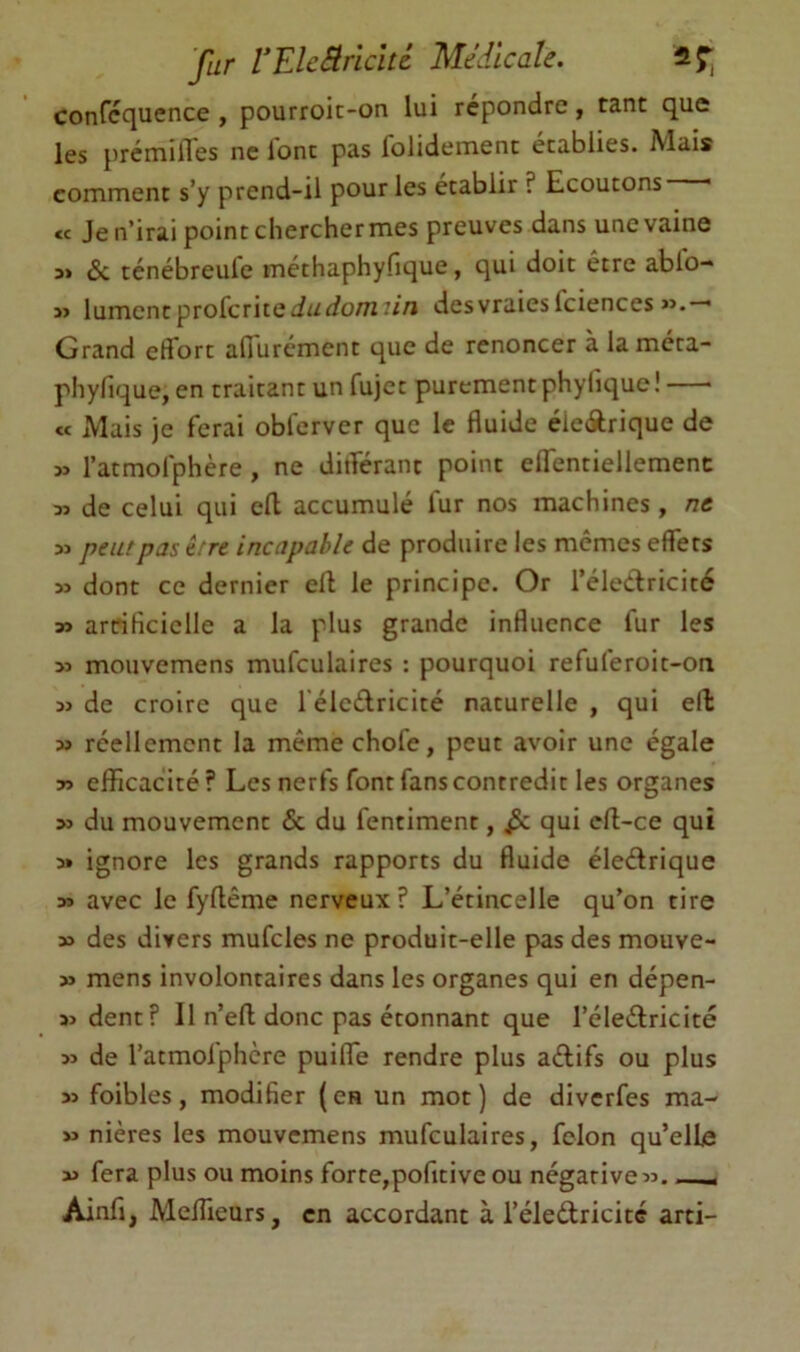 fur VElcBriclU Médicale. il T, confcquence , pourroit-on lui répondre, tant que les prémifles ne lont pas folidement établies. Mais comment s’y prend-il pour les établir ? Ecoutons « Je n’irai point chercher mes preuves dans une vaine Sc ténébreule méthaphyfique, qui doit être ablo- » lumentprofcritedu^fo/Tzr//! desvraiesfciences «.—* Grand effort affurcment que de renoncer à laméta- phyfique, en traitant un fujet purement phyliquc! « Mais je ferai obferver que le fluide éieârique de » ratmofphère , ne différant point effentiellemenc M de celui qui efl accumulé fur nos machines, /?« » peut pas être incapable de produire les memes effets dont ce dernier ell le principe. Or l’éledricité » arrificiclle a la plus grande influence fur les M mouvemens mufculaires : pourquoi refuferoit-on 5> de croire que félcélricité naturelle , qui ell » réellement la mêmechofe, peut avoir une égale » efficacité ? Les nerfs font fans contredit les organes >5 du mouvement & du fentiment, ^ qui cft-ce qui a» ignore les grands rapports du fluide éledrique » avec le fyftême nerveux? L’étincelle qu’on tire » des divers mufcles ne produit-elle pas des mouve- » mens involontaires dans les organes qui en dépen- sa dent? Il n’efl; donc pas étonnant que l’éledricité 5î de l’atmolphcre puiffe rendre plus adifs ou plus sa foibles, modifier (en un mot) de diverfes ma- aa nières les mouvemens mufculaires, félon qu’elle sa fera plus ou moins forte,pofitive ou négative aa. Ainfj, Meffieurs, en accordant à l’éledricité arti-