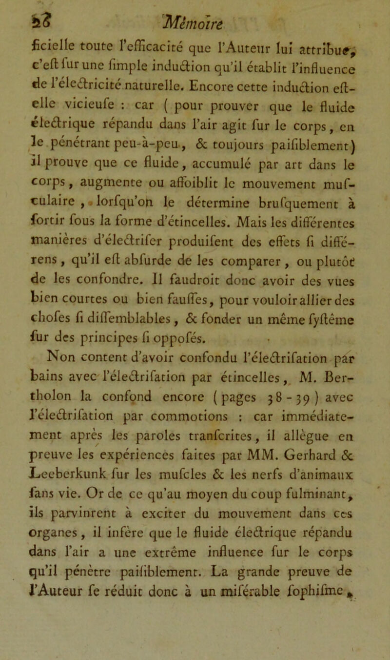 ficielle toute l’cfTicacité que l’Auteur lui attribua, c’eftfurune fimple indudion qu’il établit l’influence de 1 eledricité naturelle. Encore cette induélion eft- elle vicieufe ; car ( pour prouver que le fluide éledrique répandu dans l’air agit fur le corps, en k pénétrant peu-à-peu., & toujours paifiblement) il prouve que ce fluide, accumulé par art dans le corps, augmente ou aflToiblit le mouvement muf- culaire , - lorfqu’ou le détermine brulquement à fortir fous la forme d’étincelles. Mais les differentes maniérés d’éledrifer produifent des effets fi diffé- rens, qu’il efl abfurde de les comparer , ou plutôt de les confondre. Il faudroit donc avoir des vues bien courtes ou bien faulfes, pour vouloir allier des chofes fi diflemblables, & fonder un même fyftême fur des principes fi opppfés. Non content d’avoir confondu l’éledrifation par bains avec l’éledrifation par étincelles,, M. Ber- tholon la confond encore (pages 38-39) avec l’éledrifation par commotions ; car immédiate- ment après les paroles tranferites, il allègue en preuve les expériences faites par MM. Gerhard & Liceberkunk fur les mufcles & les nerfs d’animaux fans vie. Or de ce qu’au moyen du coup fulminant, ils parvinrent à exciter du mouvement dans ces organes, il infère que le fluide éledrique répandu dans l’air a une extrême influence fur le corps qu’il pénètre paifiblement. La grande preuve de l’Auteur fe réduit donc à un miférable fophifmc *