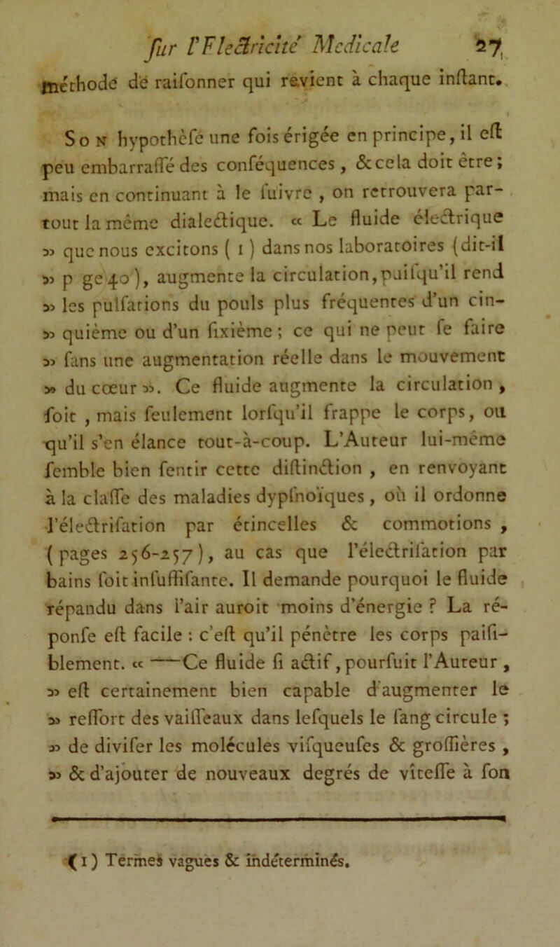 fur VVUclricité Mcdîcale 27^ mcchodd de raifonner qui ravicnt à chaque inflanc. Son hypothcfc une fois érigée en principe, il efl peu embarrafTé des confcquences, & cela doit être ; mais en continuant à le luivrc , on retrouvera par- tout la même dialeélique. « Le fluide cleclrique 33 que nous excitons ( i ) dans nos laboratoires {dit-il 33 P ge4o), augmente la circulation,puilqu’il rend 33 les pulfarions du pouls plus fréquentes d’un cin- 33 quième ou d’un fixième; ce qui ne peut fe faire 33 fans une augmentation réelle dans le mouvement » du cœur 33. Ce fluide augmente la circulation, foie , mais feulement lorfqu’il frappe le corps, ou qu’il s’en élance tout-à-coup. L’Auteur lui-même fcmble bien fentir cette difUnélion , en renvoyant à la clafTc des maladies dyplnoïques, où il ordonne l’éleélrifation par étincelles & commotions , (pages 256-257), au cas que l’éleclrilàtion par bains Ibit inluftifante. Il demande pourquoi le fluide répandu dans l’air auroit moins d’énergie ? La ré- ponfe efl facile ; c’efl qu’il pénètre les corps paifi- blement. « Ce fluide fi adif ,pourfuit l’Auteur , 33 efl certainement bien capable daugmenrer le 33 refforc des vaifl'eaux dans lefquels le fang circule ; 33 de divifer les molécules vifqueufes & groffières , 33 5c d’ajouter de nouveaux degrés de vîteflTe à fon