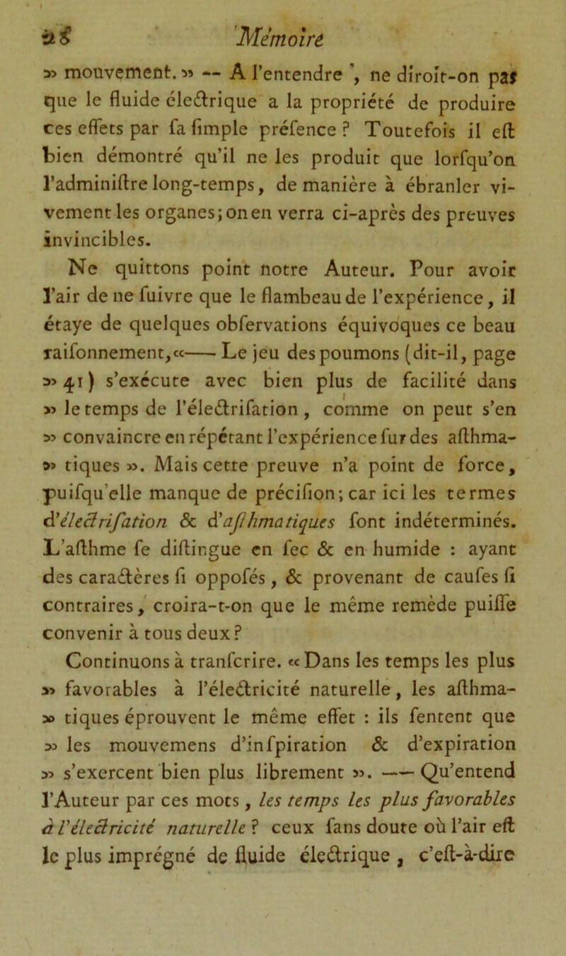 à ^ 'Mémoire » mouvetnent. 5» — A l’entendre , ne diroît-on paf que le fluide cleftrique a la propriété de produire ces effets par fa Ample préfence ? Toutefois il eff: bien démontré qu’il ne les produit que lorfqu’on l’adminiftre long-temps, de manière à ébranler vi- vement les organes; on eu verra ci-après des preuves invincibles. Ne quittons point notre Auteur. Pour avoir l’air de ne fuivre que le flambeau de l’expérience, il étaye de quelques obfervations équivoques ce beau raifonnement,« Le jeu des poumons (dit-il, page 354.1) s’exécute avec bien plus de facilité dans » le temps de l’éleélrifation, comme on peut s’en 35 convaincre en répétant l’expérience fur des afthma- »5 tiques». Mais cette preuve n’a point de force, puifqu’elle manque de précifion; car ici les termes éiéleârifation & à'aji lima tique s font indéterminés. L’aflhme fe diftingue en fec & en humide : ayant des caraélères fi oppofés, & provenant de caufes fl contraires,' croira-t-on que le même remède puilTe convenir à tous deux ? Continuons à tranfcrire. ««Dans les temps les plus 35 favorables à l’éleélricité naturelle, les aflhma- 30 tiques éprouvent le même effet : ils fentent que » les mouvemens d’infpiration & d’expiration 35 s’exercent bien plus librement 35. Qu’entend l’Auteur par ces mots, les temps les plus favorables à l'électricité naturelle ? ceux fans doute où l’air eft le plus imprégné de fluide éledrique , c’eft-à-diic