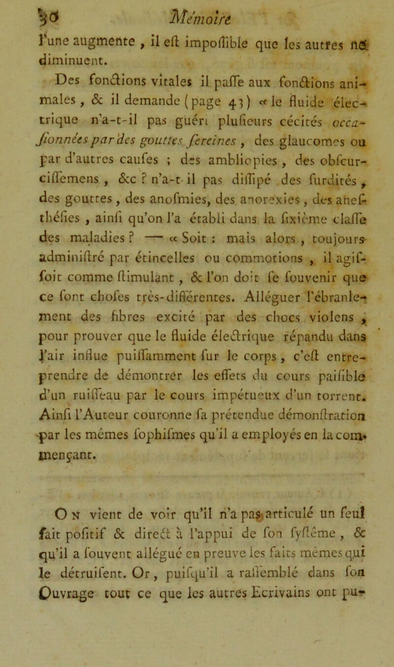 l’une augmente , il eft impofîible que les autfes nel^ diminuent. Des fondions vitales il palTe aux fondions ani- males, & il demande ( page 4^) c< le fluide élec- trique na-t-il pas guéri pluficurs cécités occa- Jionnées par'des gouttes fereines , des glaucomes ou par d’autres caufes ; des ambliopies, des obfcur- ciflemens , Scc ? n’a-t il pas dilTipé des furdités , des gouttes, des anofmies, des anorexies, des ahef- théfies , ainfi qu’on l’a établi dans la flxième clalTe des maladies ? — « Soit : mais alors , toujours- adminidré par étincelles ou commotions , il agif- foit comme ftimulant , & l’on doit fe fouvenir que ce font chofes très-diflérentes. Alléguer l’ébranle- ment des hbres excité par des chocs violens , pour prouver que le fluide éledrique répandu dans l’air influe puilfammcnt fur le corps, c’eft entre- prendre de démontrer les effets du cours paiflblo d’un ruifieau par le cours impétueux d’un torrent. Ainfl l’Auteur couronne fa prétendue démonftration 'par les mêmes ibphifmes qu’il a employés en la corn* mençant. O N vient de voir qu’il n’a pagiarticulé un feul fait pofitif Sc dired à l’appui de fon fy/lême , & qu’il a fouvent allégué ca preuve les faits mêmes qjui le détruifent. Or, puifqu’il a ralTemblé dans fon Ouvrage tout ce que les autres Ecrivains ont pu-;-