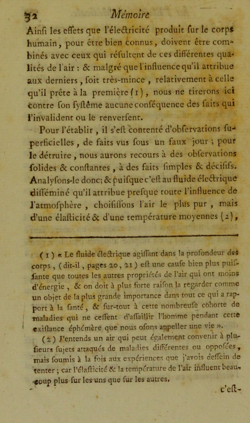 Ainfi les effets que l’éledricité produit fur le corpi humain, pour être bien connus, doivent être com* binés avec ceux qui réfultent de ces différentes qua- lités de l’air : & malgré que l'influence qu’il attribue aux derniers, foit très^nince , relativement à celle qu’il prête à la première f i ), nous ne tirerons ici contre fon fyflême aucune conféqucnce des faits qui l’invalident ou le renverfent. Pour rétablir , il s’efl contenté d’obfervations fu- perficielles, de faits vus fous un faux jour ; pour le détruire , nous aurons recours à des obfervations folides & confiantes, à des faits Amples 6c décififs. Analyfons-lc donc; 5c puifquec’efl au fluide éleêlrique difféminé qu’il attribue prefque toute l’influence de l’atmofphère , choififlbns l’air le plus pur , mais d’une élaflicitédc d’une température moyennes (2), ( I ) « Le fluide éleêlrique agiflant dans la profondeur dœè corps , ( dit-il, pages lo, ai ) efl: une caufe bien plus puif- lante que toutes les autres propridtés de l’air qui ont moins d’énergie , & on doit à plus forte raifon la regarder comme un objet de la plus grande Importance dans tout ce qui a rap- port à la fanté, & fur-tout à cette nombreufe cohorte de I -maladies- qui ne ceflent d’aflailJir l’homme pendant cette ^ exiftance éphémère que nous ofons atipeller une vie ». ( a ) J’entends un air qui peut également convenir à plu- fieurs fujets attaqués de maladies différentes ou oppofc-es, mais fournis à la fois .aux expériences que j’avois deflein de tenter ; car Ihflafticité & la température de l’air influent beau-, .<oup plus fur les uns que fur les autres, . c’efl-