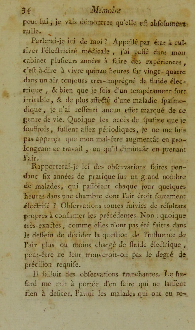 3 Md/nolrâ pour lui, je vais démoiTue? qu’elle elî aLfoIumtJtrt- nulle. •X Parlerai-je ici de moi ? Appelle par ctar à cul- tiver l’éledricicé médicale , j'ai jjalTé dans mon ‘cabinet pluficurs années à faire des expériences, c’efl-à-dire à vivre quinze heures fur vingt - quatre dans un air toujours très-imprégné de fluide élec- trique , Se bien que je fois d’un tempérament fore irritable, & de plus affeftç d'une maladie fpafmo- dique, je n’ai reflenti aucun effet marqué de ce genre de vie. Quoique les accès de fpafme que je fouffrois, fulTenc affez périodiques, je ne me fuis pas apperçu que mon mal-être augmentât en pro- longeant te travail , ou qu'il diminuât en prenant l’air. Rapporterai-je ici des obfcrvations faites pen- dant lîx années de pratique fur un grand nombre de malades, qui palToient chaque jour quelques heures dans une chambre dont l'air étoit fortement éleftrifé ? Obfervations toutes fiiivies de réfultats propres à confirmer les précédentes. Non ; quoique frès-exaétes, comme elles n’ont pas été faites dans le deffein de décider la queflion de l’influence de l’air plus ou moins chargé Je fluide éleétrique , peut-être ne leur rrouveroit-on pas le degré de précifton requife. Il falloit des obfervations tranchantes. Le ha- fard me mit à portée d’en faire qui ne laiflTencr lien à defircr. Parmi les malades qui ont eu re-t.