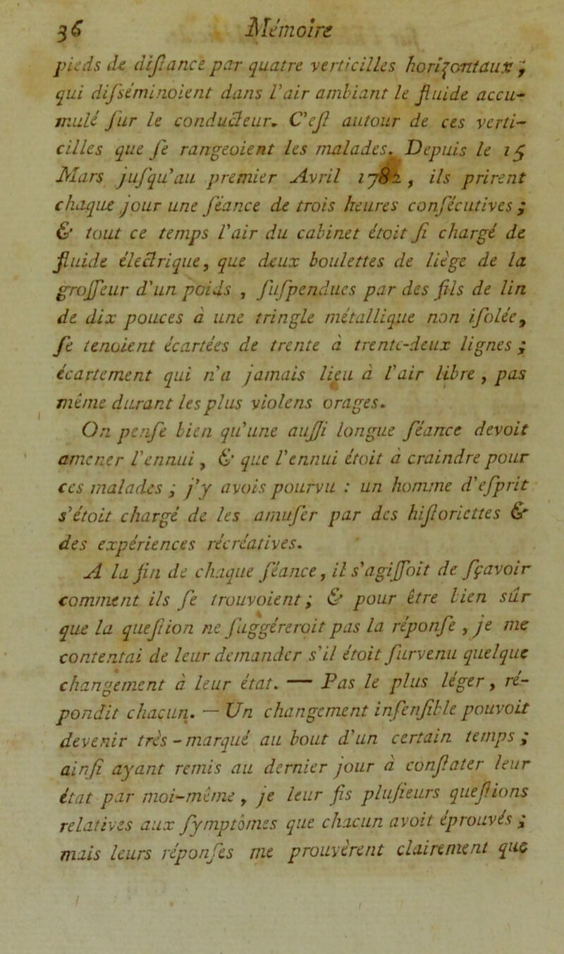 3^ Mémoin pieds de dlfîanct petr quatre verticilles horizontaux f qui difséminoient dans Vair ambiant le Jiuide accu- mulé fur le conduüeur, C'ef autour de ces verti- cilles que fe rangeaient les malades. Depuis le t ^ Mars jufqu’au premier A.vril ^ ils prirent chaque jour une fiance de trois heures confécutives ; & tout ce temps l'air du cabinet était fi chargé de jiuide éleclriqiie, que deux boulettes de liège de la grofieur d'un poids , fufpcndues par des fils de lin de dix pouces à une tringle métallique non ifoléey fe tenaient écartées de trente à trente-deux lignes ; écartement qui n'a jamais lieu à l'air libre , pas même durant les plus violens orages. On penfe bien qu'une aujji longue fiance devait amener l'ennui, & que l'ennui était à craindre pour CCS malades ; j'y avais pourvu : un homme d'efprit s'était chargé de les amiifer par des hifioriettes & des expériences récréatives. A la fin de chaque fiance, ils'agijfoit de fçavoir comment ils fe trouvaient ; Ù pour être lien sûr que la quejtion ne fuggéreroit pas la réponfe , je me contentai de leur demander s'il était furvenu quelque changement à leur état. — Pas le plus leger, ré- pondit chacun. — Un changement infenfihle pouvait devenir très-marqué au bout d'un certain temps ; ainfî ayant remis au dernier jour a confiater leur état par moi-même , je leur fis plujieurs qiiefiions relatives aux fymptômes que chacun avait éprouvés j mais leurs réponfes nie prouvèrent clairement que