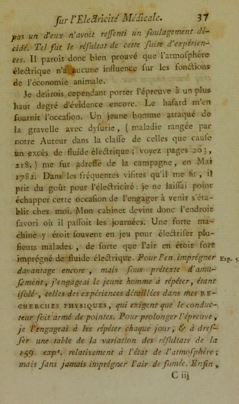 fur rEkSirklté Médicale. 31 j,aa un d'eux n'avoit refenti un foulagement dé- cidé. Tel fut le réfultat de cette fuite d'expérien- ces. Il paroît donc bien prouvé que l’atmolphère éledrique n’a', aucune influence i'ur les fondions de l’économie animale. Je cleilrois cependant porter l’épreuve à un plus haut degré d’évidence encore. Le hafard m’en fournit l’occafion. Un jeune homme attaqué de la gravclle avec dyfuric, ( m.aladie rangée par notre Auteur dans la clalîe de celles que caulc un excès de fluide cledrique ; voyez pages —Oj, il 8.) me fut adrcfle de la campagne, en Mai 1782. Dans les frequentes vifites qu’il me Ht , il prit du goût pour l’clcdricité : je ne lailfai point échapper cette occafion de l’engager a venir s éta- blir chez moi. Mon cabinet devint donc l’endroit favori où il pafl'oit les journées. Une forte ma- chine y étoit fouvent en jeu pour éledrifer plu- ficucs malades. , de forte que l’air en étoit fort imprégné de fluide éledrique. Pour F en imprégner davantage encore , mais fous prétexte d'amu- f ment y j'engageai le jeune homme à répéter, étant ifolé , celles des expériences détaillées dans mes re- cherches PHYSIQUES, qui exigent que le conduc- teur fait armé de pointes. Pour prolonger l'épreuve , je l'engageai a les répéter chaque jour, & à dref— fer une table de la variation des réfultats de la ^59 exp‘. relativement à l'état de Vatmofphère ÿ mais fans jamais imprégner l'air de fumée. Enfin ^ C iij