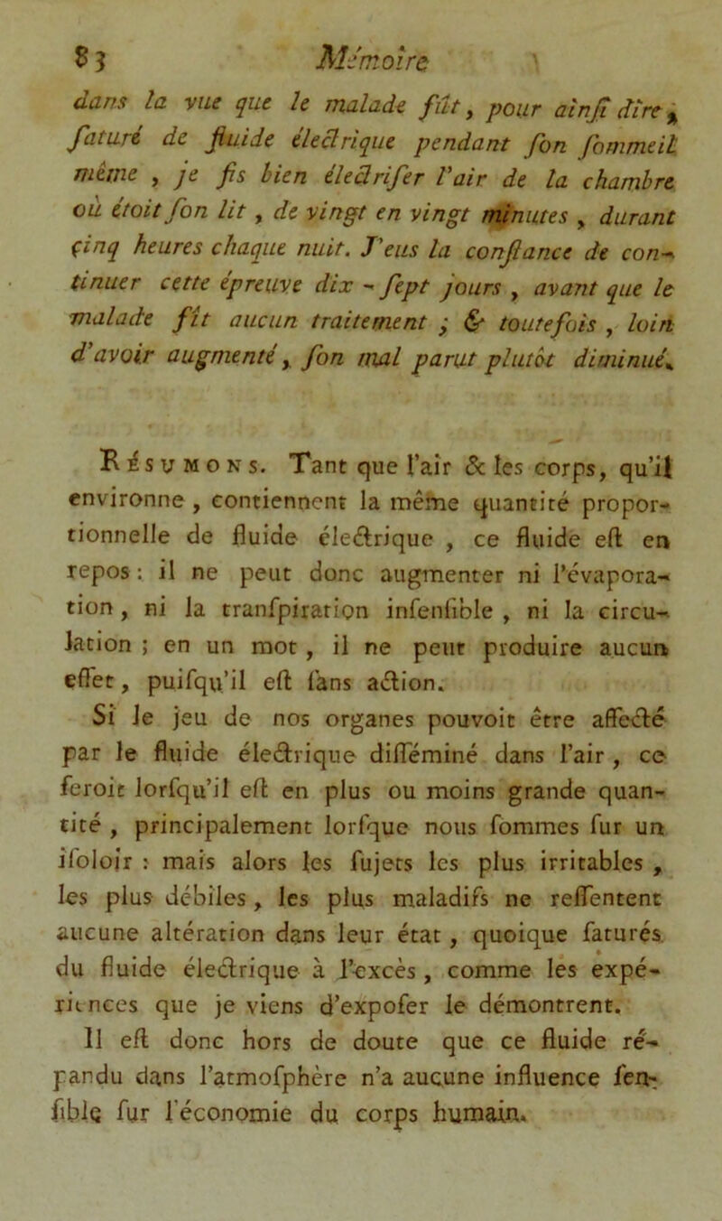 dans la yue que h malade fût, pour atnjldire^ faturé de fluide eleBriqiie pendant Jhn fonimeit, iTieine , je fs bien eleQrifer Vait de la chambre oà était fon lit, de vingt en vingt minutes , durant çinq heures chaque nuit. J'eus la confiance de con-. tinuer cette epreuve dix - fept jours , avant que le malade fit aucun traitement ; ^ toutefois , loin d’avoir augmenté, fon mal parut plutôt diminué^ B lé s U M O N s. Tant que l’aîr & les corps, qu’il environne , contiennent la mêine quantité propor- tionnelle de fluide éleftrique , ce fluide eft en repos : il ne peut donc augmenter ni l’évapora'» tion, ni la tranfpiration infenfible , ni la circu-» iacion ; en un mot, il ne peut produire aucun effet, puifqu’il eft fans aélion. Si Je jeu de nos organes pouvoir être affeélé par le fluide éleârique dilTéminé dans l’air , ce feroit lorfqu’il eft en plus ou moins grande quan- tité , principalement lorfque nous fommes fur un ifolojr : mais alors les fujets les plus irritables , les plus débiles , les plus maladifs ne reflentent aucune altération dans leur état, quoique faturés. du fluide électrique à l’excès, comme les expé- riences que je viens d’expofer le démontrent. Il eft donc hors de doute que ce fluide ré- pandu dans l’atmofphère n’a aucune influence feiV; fibJç fur l’économie du corps humain.