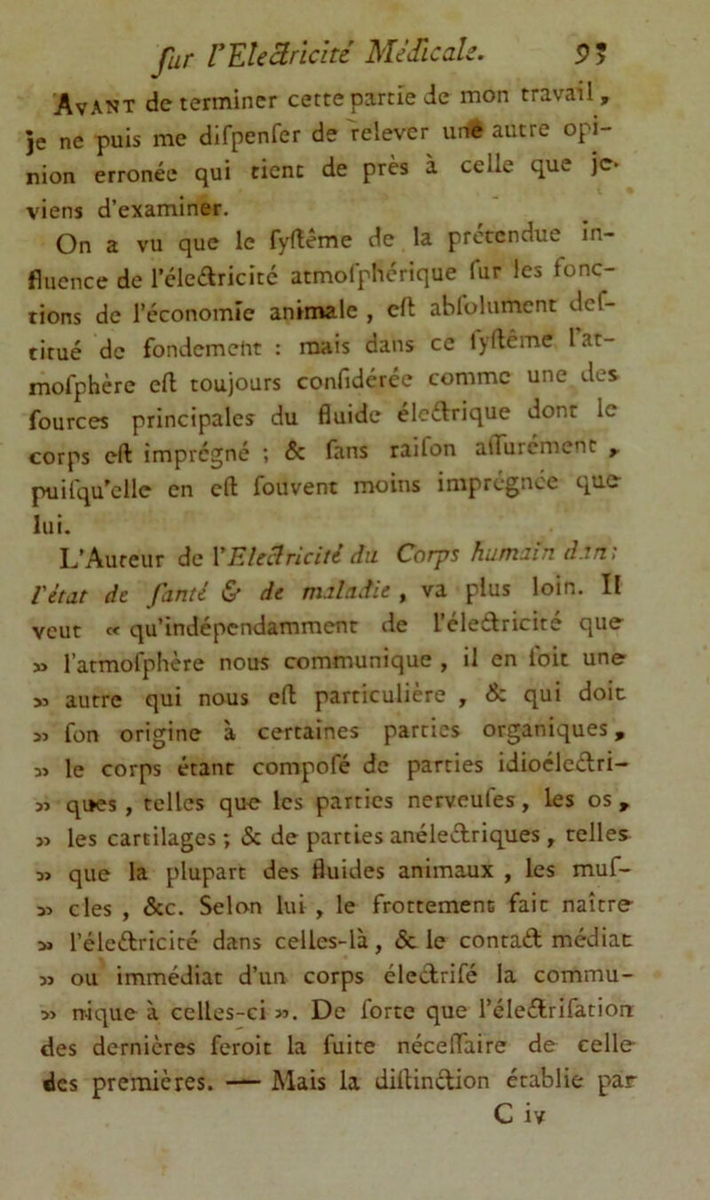 far VEUBrlcité MéJicah. Avant déterminer cette partie de mon travail, je ne puis me difpenfer de relever tinte autre opi- nion erronée qui tient de près à celle que je* viens d’examiner. On a vu que le fyfîême de la prétendue in- fluence de l’éleélricité atmofphérique fur les fonc- tions de l’économie animale , cft abfolument def- titué de fondement : mais dans ce lyflême lat- mofphère ell toujours confidérée comme une des fources principales du fluide éledrique dont le corps eft imprégné ; & fans raifon alTurcment , puifqu’elle en eft fouvent moins impregnee quC lui. L’Auteur de VEleélricité du Corps humain dan', l'état de fanté & de maladie , va plus loin. Il veut « qu’indépendamment de l’eleédricite que » rarmofplière nous communique , il en foit une » autre qui nous eft particulière , & qui doit fon origine à certaines parties organiques, 5> le corps étant compofé de parties idioclcélri- qi»es, telles que les parties nerveufes, les os , » les cartilages ; & de parties anéleélriques , telles que la plupart des fluides animaux , les muf- 35 des , &c. Selon lui , le frottement fait naître 3» l’éleftricité dans celles-là, & le contad médiat: 33 ou immédiat d’un corps éledrifé la commu- 33 nique à celles-ci >3. De forte que l’éledrifation: des dernières feroit la fuite néceflaire de celle des premières. — Mais la diltindion établie par C iv