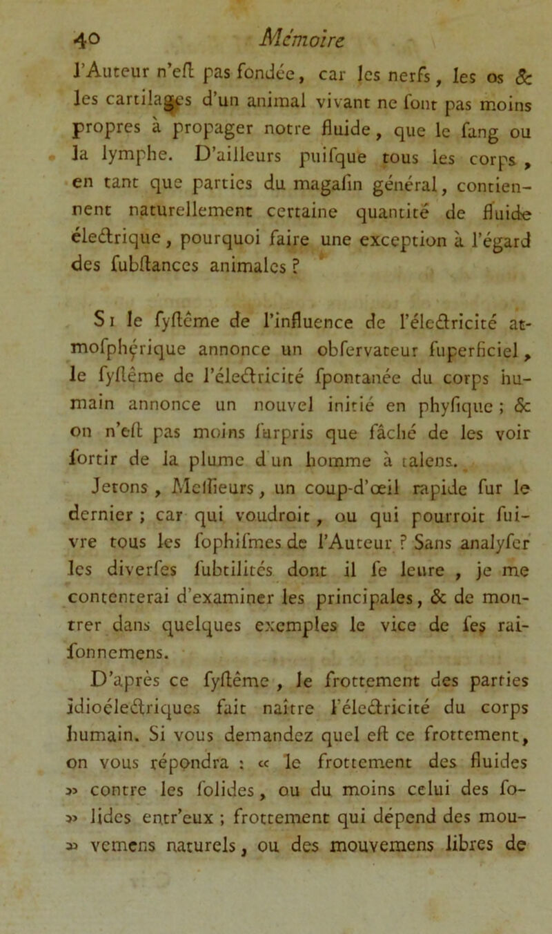 4^> Mémoire l’Auteur n’efl pas fondée, car les nerfs, les os 8c les cartila^s d un animal vivant ne font pas moins propres à propager notre fluide, que le fang ou la lymphe. D’ailleurs puifque tous les corps , en tant que parties du magafin général, contien- nent naturellement certaine quantité de fluide éledriquc, pourquoi faire une exception à l’égard des fubflances animales ? SI le fyfléme de l’influence de l’élcdricité at- mofphyrique annonce un obfervateur fuperficiel, le fyflême de l’éleéfricité fpontanée du corps hu- main annonce un nouvel initié en phyfique ; & on n’efl; pas moins l'urpris que fâché de les voir fortir de la plume d un homme à lalens. Jetons, Mclîieurs, un coup-d’oeil rapide fur le dernier ; car qui voudroit, ou qui pourroit fui- vre tous les fophifmes de l’Auteur ? Sans analyfcr les diverfes fubtilitcs dont il fe leiire , je me contenterai d’examiner les principales, & de mon- trer dans quelques exemples le vice de fes rai- fonnemens. D’après ce fyflême , le frottement des parties jdioéleélriqucs fait naître l’éleélricité du corps humain. Si vous demandez quel efl ce frottement, on vous répondra : c< le frottement des fluides s> contre les folides, ou du moins celui des fo- lides entr’eux ; frottement qui dépend des mou- vemens naturels, ou des mouvemens libres de