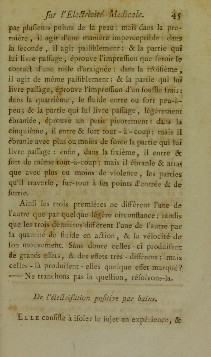 par plüfieurs points de la peau ; mais dans la pre- mière , il agir d’une manière imperceptible; dans la leconde , il agit paifiblement ; & la partie qui lui livre palfage , éprouve rimprefTion que feroit le conraét d’une toile d’araignée: dans la ri'oifièmc, il agit de même paifiblement; & la partie qui lui livre pafiagc, éprouve l’imprelTion d’un ioulHe frais; dans la quatrième, le fluide entre ou fort peu-à- peu; & la partie qui lui livre paflage, légèrement ébranlée , éprouve un petit picotement : dans la cinquième, il entre & fort tout - à - coup ; mais il ébranle avec plus ou moins de force la partie qui lui livre palfage : enfin, dans la fixicme, il entre Sk fort de même tout-à-coup ; mais il ébranle & arta^ que avec plus ou moins de violence, les parties qu’il travcrfc , fur-tout à fes points d’entrée & de fortie. Ainfi les trois premières ne diffèrent l’une de l’autre que par quelque légère circonftance ; tandis que les trois dernières diffèrent l’une de l’autre par la quantité de fluide en aèlion, & la vélocité de fon mouvement. Sans doute celles-ci produifent de grands effets, & des effets très - diftérens ; mais celles-là produifent - elles quelque effet marqué? Ne tranchons pas la quellion, réfolvons-la. De Vékclrifation pojitive par bains. Elle confifle àifoler le fujet en expérience, Sc