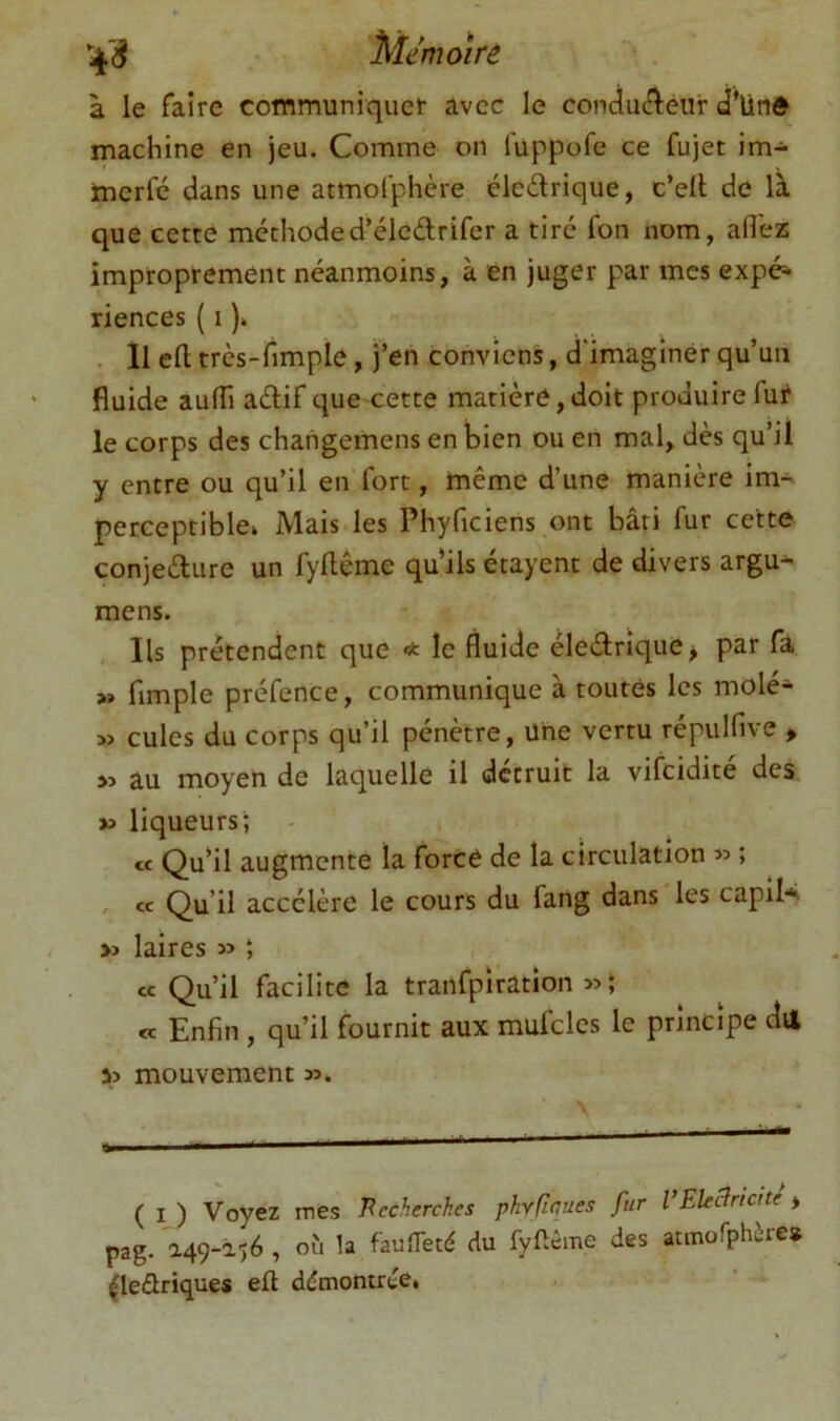 à le faire communiquer avec le conducî^éur d'ünê machine en jeu. Comme on fuppofe ce fujet im- merfé dans une atmofphère éledrique, c’ell de là que cette méthoded’éledrifer a tire fon nom, afl'ess improprement néanmoins, à en juger par mes expé-- riences ( i )» . 11 efl: très-limple, j’en conviens, d'imaginer qu’un fluide aufli adif que cette matière, doit produire fur le corps des chaiigemens en bien ou en mal, dès qu’il y entre ou qu’il en'fort, même d’une manière im- perceptible» Mais les Phyficiens ont bâti fur cette conjedure un fyllême qu’ils étayent de divers argu* mens. Ils prétendent que * le fluide élednque^ par fa »» fimple préfence, communique à toutes les molé- » cules du corps qu’il pénètre, Une vertu répulfive > au moyen de laquelle il détruit la vifcidite des » liqueurs; Cf Qu’il augmente la forcé de la circulation » ; . Cf Qu’il accélère le cours du fang dans les capil*^ » laires » ; cc Qu’il facilite la tranfpiratîon Cf Enfin, qu’il fournit aux mufclcs le principe dil s> mouvement n. ( I ) Voyez mes Recherches phyficues fur VEUclncUe * pag. a49-âîé , où la faufleté du fyftême des atmorphère» |leûriques eft démontrée*