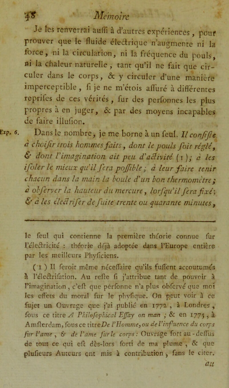 Je les renverrai auflî à d’autres expériences, pouf prouver que le fluide éledrique n’augmente ni la force, ni la circulation, ni la fréquence du pouls, ni la chaleur naturelle , tant qu’il ne fait que cir- culer dans le corps, & y circuler d’une manière imperceptible , fi je ne m’étois alTuré à différentes reprifes de ces vérités, fur des perfonnes les plus propres à en juger, & par des moyens incapables de faire illufion. Dans le nombre, je me borne à un feul. Il conJiJJe à chcijîr trois hommes faits ^ dont le pouls foit réglée & dont l'imagination ait peu d'activité (i); à les ifolerle mieux qu'il fera pojjible ; â leur faire tenir chacun dans la main la houle d'un bon thermomètre ; à ohferver la hauteur du mercure, lorsqu'il fera fixé', & à les éleclrifer de fuite'trente ou quarante minutes. le feul qui contienne la première theorie connue fur réleftricité : théorie déjà adoptée dans l’Europe entière par les meilleurs Phyficiens. (*l ) Il feroit même néceflaire qu’ils fuflent accoutumés h l’éleflrifation. Au relie fi j’attribue tant de pouvoir à l’imagination , c’efl que pérfonne n’a plus obfervé que moi les effets du moral fur le pbyfique. On p,eut voir à ce fujet un Ouvrage que j’ai publié en 177a , à Londres , fous ce titre A Philofcph'ical EJfay on man ; & en 1775 , à Amfierdam, fous ce ûtreDe l’Homme, ou deVinftience du corps fvrVame, &• de Vame Jurle cotps; Ouvrage fort au-deffus de tout ce qui efl dès-lors forti de ma plume , & que plufieurs Auteurs ent mis à contribution , fans le citer. au