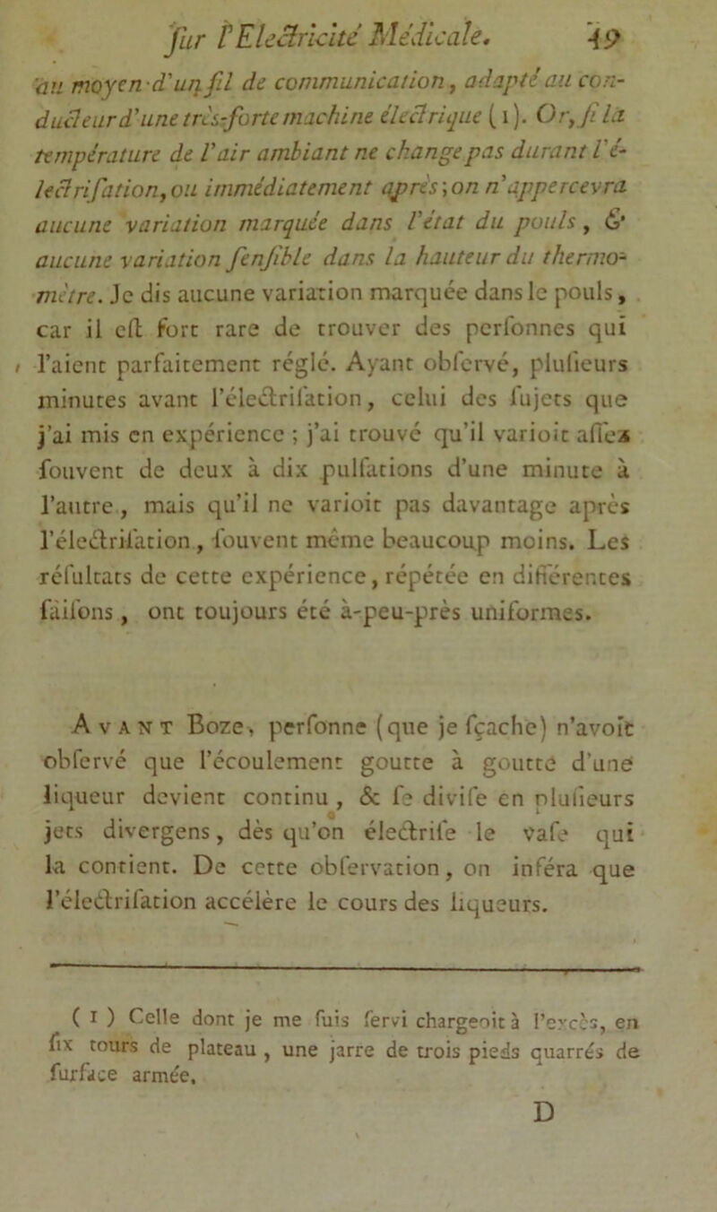 fur rEUârkîtc Médicale. an moyen d'uTifil de communication ^ adapté au con- ducleiird'unetrkzfortemachine éleclriqiie ( i). Ory filu température de Vair ambiant ne change pas durant Vé- Ieclrifation,oii immédiatement nprés\on n appercevra aucune variation marquée dans Vetat du pouls, <S' aucune variation fenjible dans la hauteur du thermo- mètre. Je dis aucune variation marquée dans le pouls, car il eft fort rare de trouver des perfonnes qui » l’aient parfaitement réglé. Ayant obfervé, plulieurs minutes avant l’éleétrifation, celui des fujets que j’ai mis en expérience ; j’ai trouvé qu’il varioit affci* fouvent de deux à dix pulfations d’une minute à l’autre , mais qu’il ne varioit pas davantage après l’éledrilation, fouvent meme beaucoup moins. Les réfultats de cette expérience, répétée en difierentes fàifons, ont toujours été à-peu-près uniformes. Avant Boze, perfonne (que je fçaclie) n’avoic obfervé que l’écoulement goutte à goutte d’une liqueur devient continu , & fe divife en plulieurs jets divergens, dès qu’on éledrife le vafe qui la contient. De cette obfervation, on inféra que l’éledrilàtion accélère le cours des liqueurs. ( I ) Celle dont je me fuis fervi chargeoit à l’excès, en fix tours de plateau , une jarre de trois pieds quarrés de fur fa ce armée. D