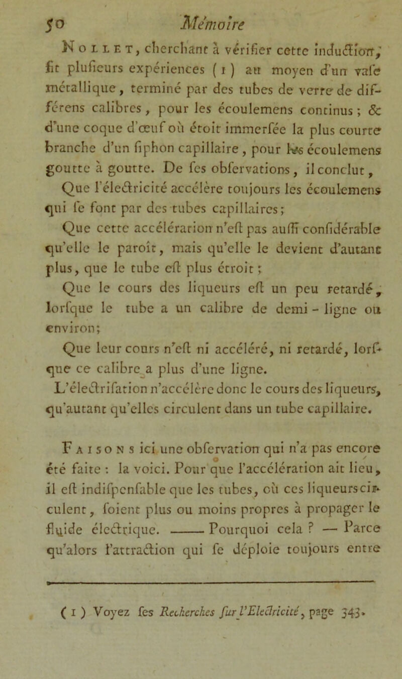 N O L L E T, clierclianf à vérifier cette incîuéïîoTf,' fit pluficurs expériences ( i ) an moyen d’un vafis métallique, terminé par des tubes de verre de dif- férens calibres, pour les écoulemens continus ; & d’une coque d’œuf où étoit immerfée la plus courre branche d’un fiphon capillaire, pour Kféécoulemens goutte à goutte. De fes obfervations, il conclut. Que l’éledricité accélère toujours les écoulemens qui le font par des tubes capillaires; Que cette accélération n’eft pas aulïï confidérable qu’elle le paroît, mais qu’elle le devient d’autanc plus, que le tube cfl plus étroit ; Que le cours des litjueurs efl un peu retardé, lorfque le tube a un calibre de demi - ligne ou environ; Que leur cours n’efl ni accéléré, ni retardé, lorf» que ce calibre a plus d’une ligne. L’éleélrifation n’accélère donc le cours des liqueurs, qu’autant qu’elles circulent dans un tube capillaire. F A I s O N s ici une obfervatiou qui n’a pas encore été faite ; la voici. Pour que l’accélération ait lieu, il eft indifpenfable que les tubes, où ces liqueurscir- culent, foient plus ou moins propres à propager le fliiide éleélrique. Pourquoi cela ? — Parce qu’alors l’attradion qui fe déploie toujours entre ( I ) Voyez fes Recherches fur VEleclricicé ^ page 343.
