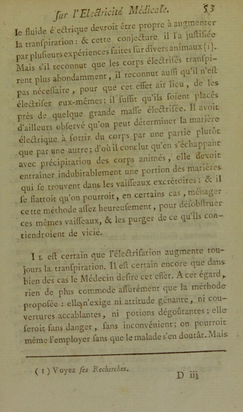 le fluide e ear,qu= devxoir éne P'OFe ù la tranfpiratio,v.& cette conjeaure .ll.Mumi ee r;;;:r=r:rr--,-.» pas naeflaite , pour que cet effet a.t l,ou, de les cleaiifer eux-mêmes; il luffit qu ils psès de quelque grande maffe clear,rce. 11 moïc Lilleurs\fcrvê qu'on peut déterminer la m e.e cleariquc à fouir du corps par une part ^ p que par une autre ; d'oi. il conclue qu en s «napHn avec précipitation des corps animes, elle dévoie entraîner indubitablement une portion des matières qui fe trouvent dans les vaiffeaux excrétoires, a i le llattoit qu’on pourroit, en certains ce tte méthode all'ex licureulement, pour dUol ftrucr ces mémos vaifl'eaux, & les purger de ce qu ils co«- tiendroient de vicié. I 1 ell certain que l'élcarifation augmente tou- ionrs la tranfpiration. 11 eft certain encore que dans bien des cas le Médecin defire cet cflet. Acer egard, rien de plus commode affurément que la merhode nropofée : ellejnexige ni attitude gênante, m cou- vertuvos accablantes, ni potions dégoûtantes ; elle feroit fans danger , fans inconvénient; on pourroïc même l’employer fans que le malade s’en doutât. cMais ( I ) Voyez fes P.ech:rckes,