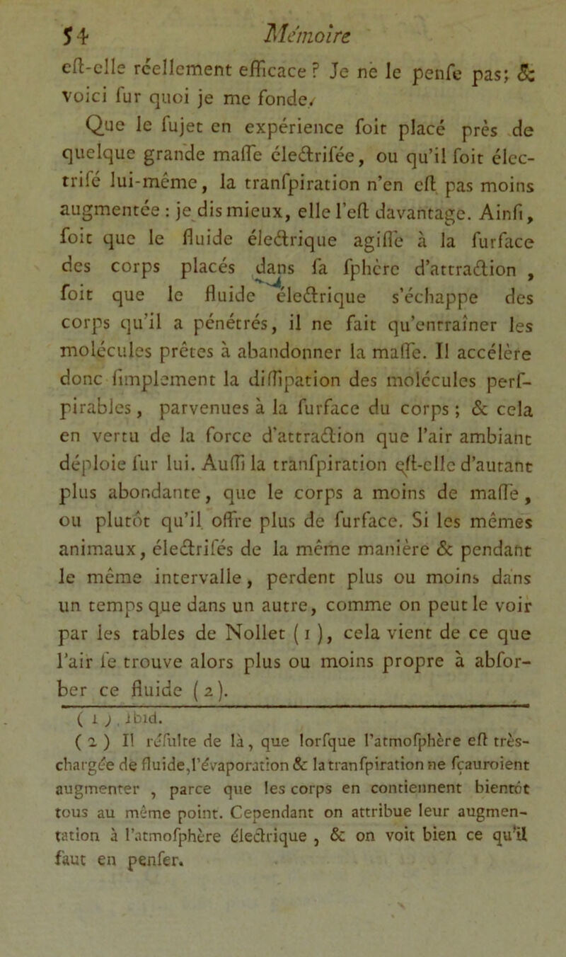 cft-clle rcellcment efficace ? Je ne le penfc pas; <5c voici fur quoi je me fonde. Que le lujet en expérience foit placé près de quelque grande maffe éledrifée, ou qu’il foit élec- trifé lui-méme, la tranfpiration n’en cil pas moins augmentée: je dis mieux, ellel’eft davantage. Ainfi, foit que le fluide éledrique agifl'e à la furface des corps placés dans fa fphcrc d’attradion , foit que le fluide éledrique s’échappe des corps qu’il a pénétrés, il ne fait qu’enrraîner les molécules prêtes à abandonner la maffe. Il accélère donc fimplement la difflpation des molécules perf- pirables, parvenues à la furface du corps ; & cela en vertu de la force d’attradion que l’air ambiant déploie fur lui. Aufli la tranfpiration qft-clle d’autant plus abondante, que le corps a moins de mafl'e, ou plutôt qu’il, offre plus de furface. Si les mêmes animaux, éledrifés de la même manière & pendant le même intervalle , perdent plus ou moins dans un temps que dans un autre, comme on peut le voir par les tables de Nollet ( i ), cela vient de ce que l’air le trouve alors plus ou moins propre à abfor- ber ce fluide ( z ). ( 1 ; ibld. ( a ) I! rjfulte de là, que lorfque l’atmofphère eft très- charg(?e de fluide,l’évaporation & la tranfpiration ne fçauroient augmenter , parce que les corps en contiennent bientôt tous au même point. Cependant on attribue leur augmen- tation à l’atmofphère éledrique , & on voit bien ce qu’il faut en penfer.